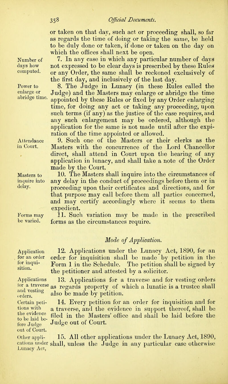 Number of days how computed. Power to enlarge or abridge time. Attendance in Court. Masters to inquire into delay. Forms may be varied. or taken on that day, such act or proceeding shall, so far as regards the time of doing or taking the same, be held to be duly done or taken, if done or taken on the day on which the offices shall next be open. 7. In any case in which any particular number of dayS not expressed to be clear days is prescribed by these Rules* or any Order, the same shall be reckoned exclusively of the first day, and inclusively of the last day. 8. The Judge in Lunacy (in these Rules called the Judge) and the Masters may enlarge or abridge the time appointed by these Rules or fixed by any Order enlarging time, for doing any act or taking any proceeding, upon such terms (if any) as the justice of the case requires, and any such enlargement may be ordered, although the application for the same is not made until after the expi- ration of the time appointed or allowed. 9. Such one of the Masters or their clerks as the Masters with the concurrence of the Lord Chancellor direct, shall attend in Court upon tlie hearing of any application in lunacy, and shall take a note of the Order made by the Court. 10. The Masters shall inquire into the circumstances of any delay in the conduct of proceedings before them or in proceeding upon their certificates and directions, and for that purpose may call before them all parties concerned, and may certify accordingly where it seems to them expedient. 11. Such variation may be made in the prescribed forms as the circumstances require. Mode of Afplication. Application 12. Applications under the Lunacy Act, 1890, for an for an order order for inquisition shall be made by petition in the sition*^'^^ Form 1 in the Schedule, The petition shall be signed by ' ^ ' the petitioner and attested by a solicitor. Applications 13. Applications for a traverse and for vesting orders lor a traverse rerrards property of which a lunatic is a trustee shall and vestme i P j v, (irders ^-^^^ ® made by petition. Certain peti- 14. Every petition for an order for inquisition and for tions with ^ traverse, and the evidence in support thereof, shall be the evidence j^j^^j ^j^g Masters' office and shall be laid before the to be laid be- ^ i , c fore Judge J^^dge out ot Court, out of Court. Other appli- 15, All other applications under the Lunacy Act, 1890, cations under shall, unless the Judge in any particular case otherwise Lunacy Act,