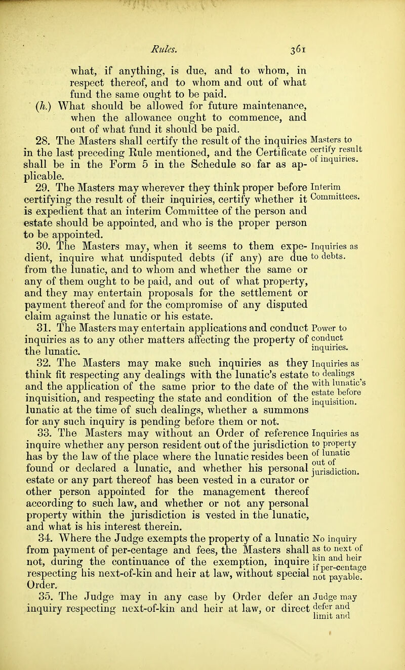 what, if anything, is due, and to whom, in respect thereof, and to whom and out of what fund the same ought to be paid. (h) What should be allowed for future maintenance, vvhen the allowance ought to commence, and out of what fund it should be paid. 28. The Masters shall certify the result of the inquiries Masters to in the last preceding Rule mentioned, and the Certificate ^^'•^'^[j^lgg^'^ shall be in the Form 5 in the Schedule so far as ap- ^ ^^^^'^ plicable. 29. The Masters may wherever they think proper before Interim certifying the result of their inquiries, certify whether it Committees, is expedient that an interim Committee of the person and estate should be appointed, and who is the proper person to be appointed. 30. The Masters may, when it seems to them expe- Inquiries as dient, inquire what undisputed debts (if any) are due to debts, from the lunatic, and to whom and whether the same or any of them ought to be paid, and out of what property, and they may entertain proposals for the settlement or payment thereof and for the compromise of any disputed claim against the lunatic or his estate. 31. The Masters may entertain applications and conduct Power to inquiries as to any other matters affecting the property of conduct the lunatic. inquiries. 32. The Masters may make such inquiries as they Inquiries as think fit respecting any dealings with the lunatic's estate to dealings ^ and the application of the same prior to the date of the ^'^'^ limatic s inquisition, and respecting the state and condition of the inquisition, lunatic at the time of such dealings, whether a summons for any such inquiry is pending before them or not. 33. The Masters may without an Order of reference Inquiries as inquire whether any person resident out of the jurisdiction to property has by the law of the place where the lunatic resides been found or declared a lunatic, and whether his personal jurisdiction, estate or any part thereof has been vested in a curator or other person appointed for the management thereof according to such law, and whether or not any personal property within the jurisdiction is vested in the lunatic, and what is his interest therein. 34. Where the Judge exempts the property of a lunatic No inquiry from payment of per-centage and fees, the Masters shall as to next of not, during the continuance of the exemption, inquire j'^^^ r^ent*a-e respecting his next-of-kin and heir at law, without special payable^ Order. 35. The Judge may in any case by Order defer an Judge may inquiry respecting next-of-kin and heir at law, or direct ^^^f'' •'^4 ^ J ^ ^ limit and