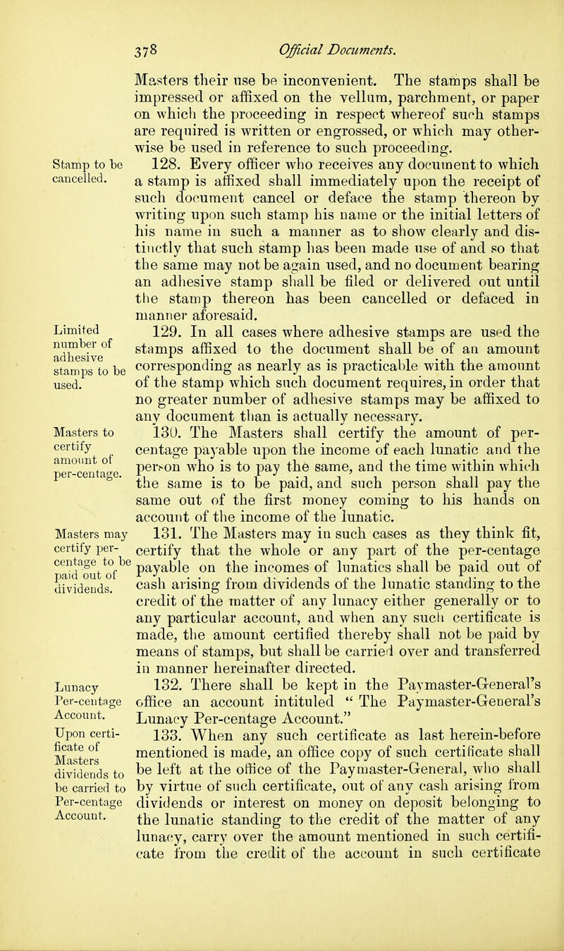 Stamp to bo caucelled. Limited number of adhesive stamps to be used. Masters to certify amount of per-centage. Masters may certify per- centage to be paid out of dividends. Lunacy I'ev-ceutago Account. Upon certi- ficate of Masters dividends to be carried to Per-centage Account. Masters their use be inconvenient. The stamps shall be impressed or affixed on the vellum, parchment, or paper on which the proceeding in respect whereof such stamps are required is written or engrossed, or which may other- wise be used in reference to such proceeding. 128. Every officer who receives any document to which a stamp is affixed shall immediately upon the receipt of such document cancel or deface the stamp thereon by writing upon such stamp his name or the initial letters of his name in such a manner as to show clearly and dis- tinctly that such stamp has been made use of and so that the same may not be again used, and no document bearing an adhesive stamp shall be tiled or delivered out until the stamp thereon has been cancelled or defaced in manner aforesaid. 129. In all cases where adhesive stamps are used the stamps affixed to the document shall be of an amount corresponding as nearly as is practicable with the amount of the stamp which such document requires, in order that no greater number of adhesive stamps may be affixed to any document than is actually necessary. 13U. The Masters shall certify the amount of per- centage payable upon the income of each lunatic and the person who is to pay the same, and the time within which the same is to be paid, and such person shall pay the same out of the first money coming to his hands on account of the income of the lunatic. 131. The Masters may in such cases as they think fit, certify that the whole or any part of the per-centage payable on the incomes of lunatics shall be paid out of cash arising from dividends of the lunatic standing to the credit of the matter of any lunacy either generally or to any particular account, and when any sucli certificate is made, the amount certified thereby shall not be paid by means of stamps, but shall be carried over and transferred in manner hereinafter directed. 132. There shall be kept in the Paymaster-General's office an account intituled  The Paymaster-General's Lunacy Per-centage Account. 133. When any such certificate as last herein-before mentioned is made, an office copy of such certificate shall be left at the office of the Paymaster-General, who shall by virtue of such certificate, out of any cash arising from dividends or interest on money on deposit belonging to the lunatic standing to the credit of the matter of any lunacy, carry over the amount mentioned in such certifi- cate from the credit of the account in such certificate