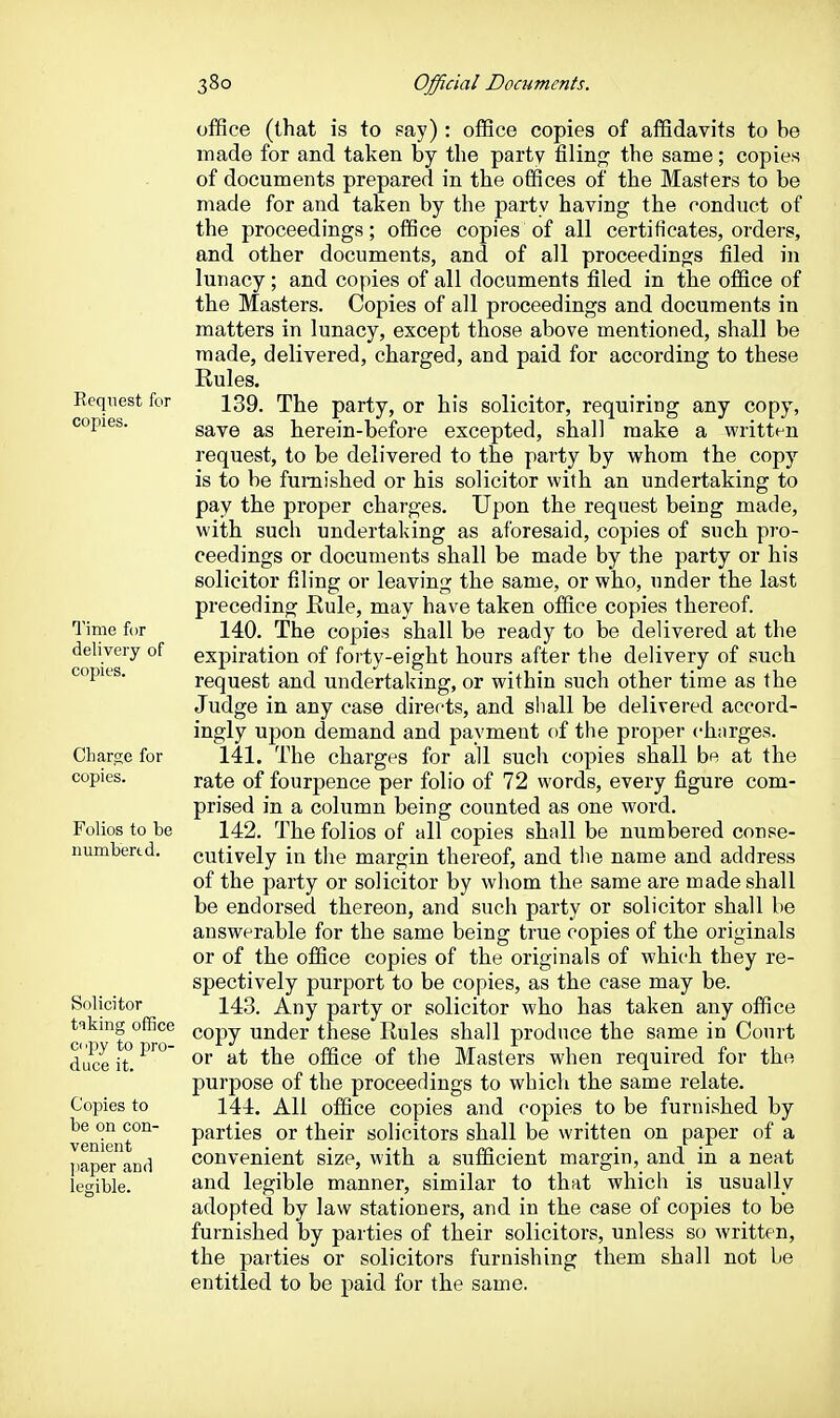 Request for copies. Time for delivery of copies. Charge for copies. Folios to be Humbert d. Solicitor tiking office ci 'py to pro- duce it. Copies to be on con- venient jiaper and legible. office (that is to say): office copies of affidavits to be made for and taken by the party filing the same; copies of documents prepared in the offices of the Masters to be made for and taken by the party having the conduct of the proceedings; office copies of all certificates, orders, and other documents, and of all proceedings filed in lunacy ; and copies of all documents filed in the office of the Masters. Copies of all proceedings and documents in matters in lunacy, except those above mentioned, shall be made, delivered, charged, and paid for according to these Rules. 139. The party, or his solicitor, requiring any copy, save as herein-before excepted, shall make a written request, to be delivered to the party by whom the copy is to be furnished or his solicitor with an undertaking to pay the proper charges. Upon the request being made, with such undertaking as aforesaid, copies of such pro- ceedings or documents shall be made by the party or his solicitor filing or leaving the same, or who, under the last preceding Eule, may have taken office copies thereof. 140. The copies shall be ready to be delivered at the expiration of forty-eight hours after the delivery of such request and undertaking, or within such other time as the Judge in any case directs, and shall be delivered accord- ingly upon demand and payment of the proper charges. 141. The charges for all such copies shall be at the rate of fourpence per folio of 72 words, every figure com- prised in a column being counted as one word. 142. The folios of all copies shall be numbered conse- cutively in the margin thereof, and the name and address of the party or solicitor by whom the same are made shall be endorsed thereon, and such party or solicitor shall be answerable for the same being true copies of the originals or of the office copies of the originals of which they re- spectively purport to be copies, as the case may be. 143. Any party or solicitor who has taken any office copy under these Rules shall produce the same in Court or at the office of the Masters when required for the purpose of the proceedings to which the same relate. 144. All office copies and copies to be furnished by parties or their solicitors shall be written on paper of a convenient size, with a sufficient margin, and in a neat and legible manner, similar to that which is usually adopted by law stationers, and in the case of copies to be furnished by parties of their solicitors, unless so written, the parties or solicitors furnishing them shall not be entitled to be paid for the same.