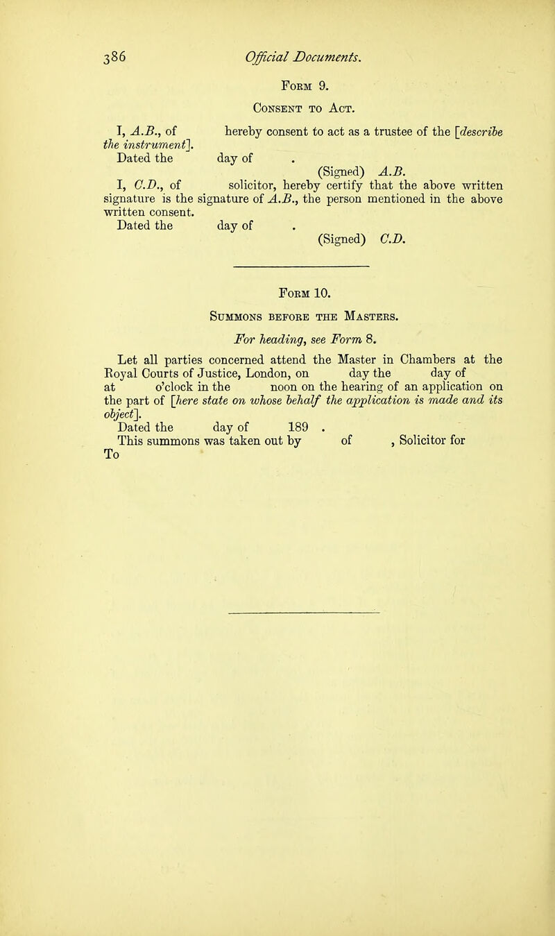 FOEM 9. Consent to Act. T, A.B., of hereby consent to act as a trustee of the \descrihe the instrument]. Dated the day of (Signed) A.B. I, C.T)., of solicitor, hereby certify that the above written signature is the signature of A.B., the person mentioned in the above written consent. Dated the day of (Signed) G.B. Form 10. Summons befobe the Masters. For heading, see Form 8. Let all parties concerned attend the Master in Chambers at the Royal Courts of Justice, London, on day the day of at o'clock in the noon on the hearing of an application on the part of \]iere state on whose hehalf the application is made and its object']. Dated the day of 189 . This summons was taken out by of , Solicitor for To