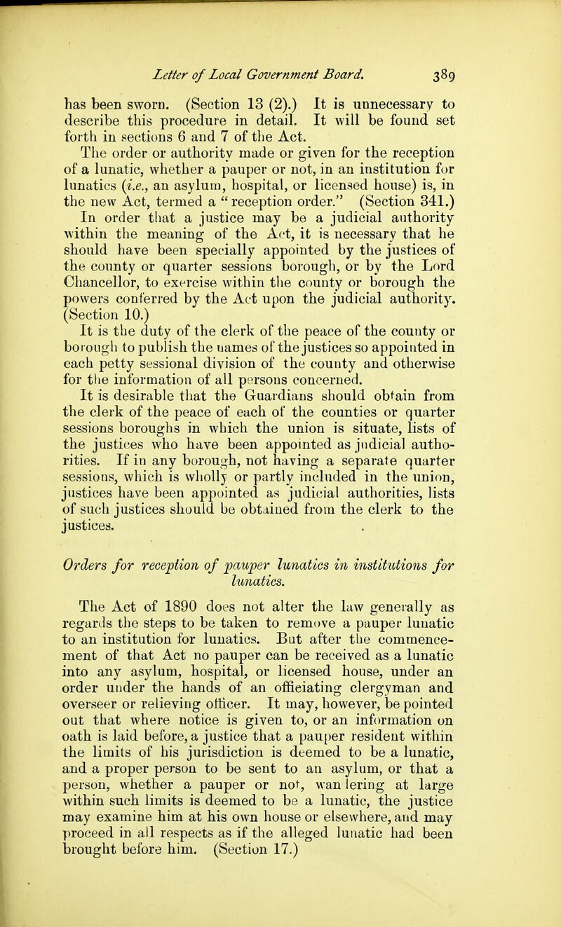 has been sworn. (Section 13 (2).) It is unnecessary to describe this procedure in detail. It will be found set forth in sections 6 and 7 of tlie Act. The order or authority made or given for the reception of a lunatic, whether a pauper or not, in an institution for lunatics (i.e., an asylum, hospital, or licensed house) is, in the new Act, termed a  reception order. (Section 341.) In order that a justice may be a judicial authority within the meaning of the Act, it is necessary that he should have been specially appointed by the justices of the county or quarter sessions borough, or by the Lord Chancellor, to exercise within the county or borough the powers conl'erred by the Act upon the judicial authority. (Section 10.) It is the duty of the clerk of the peace of the county or boi ongh to publish the names of the justices so appointed in each petty sessional division of the county and othervvise for the information of all pf^rsons concerned. It is desirable that the Guardians should obtain from the clerk of the peace of each of the counties or quarter sessions boroughs in which the union is situate, lists of the justices who have been appointed as judicial autho- rities. If in any borough, not having a separate quarter sessions, which is wholly or partly included in the union, justices have been appointed as judicial authorities, lists of such justices should be obtained from the clerk to the justices. Orders for reception of pauper lunatics in institutions for lunatics. The Act of 1890 does not alter the law generally as regards the steps to be taken to remove a pauper lunatic to an institution for lunatics. But after the commence- ment of that Act no pauper can be received as a lunatic into any asylum, hospital, or licensed house, under an order under the hands of an of&eiating clergyman and overseer or relieving otiicer. It may, however, be pointed out that where notice is given to, or an information on oath is laid before, a justice that a pauper resident within the limits of his jurisdiction is deemed to be a lunatic, and a proper person to be sent to an asylum, or that a person, whether a pauper or not, wan lering at large within such limits is deemed to be a lunatic, the justice may examine him at his own house or elsewhere, and may proceed in all respects as if the alleged lunatic had been brought before him, (Section 17.)