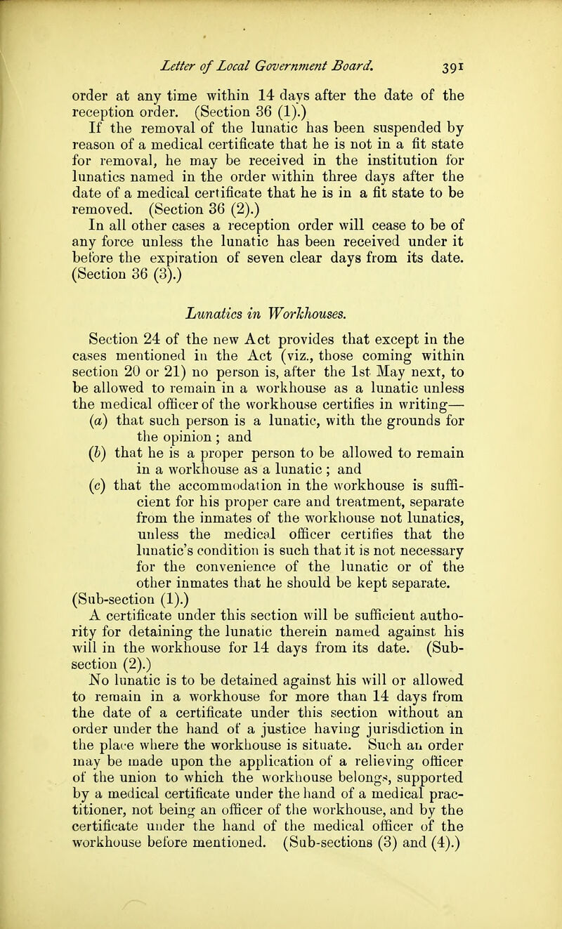 order at any time within 14 days after the date of the reception order. (Section 36 (1).) If the removal of the lunatic has been suspended by reason of a medical certificate that he is not in a fit state for removal, he may be received in the institution for lunatics named in the order within three days after the date of a medical certificate that he is in a fit state to be removed. (Section 36 (2).) In all other cases a reception order will cease to be of any force unless the lunatic has been received under it before the expiration of seven clear days from its date. (Section 36 (3).) Lunatics in WorMiouses. Section 24 of the new Act provides that except in the cases mentioned in the Act (viz., those coming within section 20 or 21) no person is, after the 1st May next, to be allowed to remain in a workhouse as a lunatic unless the medical officer of the workhouse certifies in writing— (a) that such person is a lunatic, with the grounds for the opinion; and (b) that he is a proper person to be allowed to remain in a workhouse as a lunatic ; and (c) that the accommodation in the workhouse is suffi- cient for his proper care and treatment, separate from the inmates of the workhouse not lunatics, unless the medical officer certifies that the lunatic's condition is such that it is not necessary for the convenience of the lunatic or of the other inmates that he should be kept separate. (Sub-section (1).) A certificate under this section will be sufficient autho- rity for detaining the lunatic therein named against his will in the workhouse for 14 days from its date. (Sub- section (2).) No lunatic is to be detained against his will or allowed to remain in a workhouse for more than 14 days from the date of a certificate under this section without an order under the hand of a justice having jurisdiction in the plare where the workhouse is situate. Such an order may be made upon the application of a relieving officer of the union to which the workhouse belongs, supported by a medical certificate under the hand of a medical prac- titioner, not being an officer of the workhouse, and by the certificate under the hand of the medical officer of the workhouse before mentioned. (Sub-sections (3) and (4).)