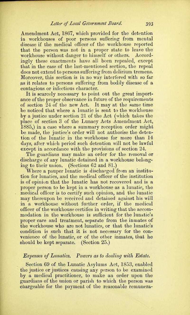 Amendment Act, 1867, which provided for the detention in workhouses of poor persons suffering from mental disease if the medical olBcer of the workhouse reported that the person was not in a proper state to leave the workhouse without danger to himself or others. Accord- ingly these enactments have all been repealed, except that in the case of the last-mentioned section, the repeal does not extend to persons suffering from delirium tremens. Moreover, this section is in no way interfered with so far as it relates to persons suffering from bodily disease of a contagious or infectious character. It is scarcely necessary to point out the great import- ance of the proper observance in future of the requirements of section 24 of the new Act. It may at the same time be noticed that where a lunatic is sent to the workliouse by a justice under section 21 of the Act (which takes the place of section 3 of the Lunacy Acts Amendment Act, 1885,) in a case where a summary reception order might be made, the justice's order will not authorise the deten- tion of the lunatic in the workhouse for more than 14 days, after which period such detention will not be lawful except in accordance with the provisions of section 24. The guardians may make an order for the removal or discharge of any lunatic detained in a workhouse belong- ing to their uuion. (Sections 62 and 81.) Where a pauper lunatic is discharged from an institu- tion for lunatics, and the medical officer of the institutiou is of opinion that the lunatic has not recovered and is a proper person to be kept in a workhouse as a lunatic, the medical officer is to certify such opinion, and the lunatic may thereupon be received and detained a^rainst his will in a workhouse without further order, if the medical officer of the workhouse certifies in writing that the accom- modation iu the workhouse is sufficient for the lunatic's proper care and treatment, separate from the inmates of the workhouse who are not lunatics, or that the lunatic's condition is such that it is not necessary for the con- venience of the lunatic, or of the other inmates, that he should be kept separate. (Section 25.) Expenses of Lunatics. Powers as to dealing with Estate. Section 69 of the Lunatic Asylums Act, 1853, enabled the justice or justices causing any person to be examined by a medical practitioner, to make an order upon the guardians of the union or parish to which the person was chargeable for the payment of the reasonable remunera-