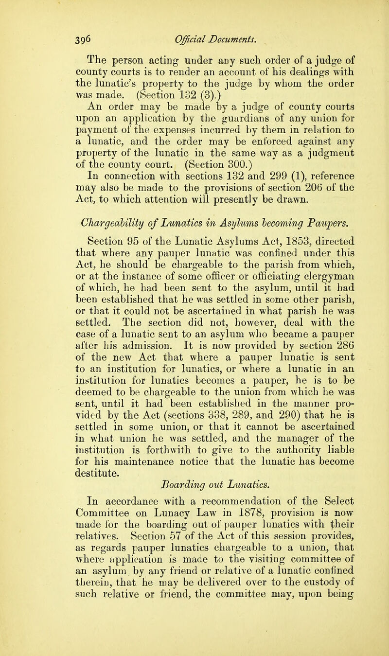 The person acting under any such order of a judge of county courts is to render an account of his dealings with the lunatic's property to the judge by whom the order was made. (Section 132 (3).) An order may be made by a judge of county courts upon an application by the guardians of any union for payment of the expenses incurred by them in relation to a lunatic, and the order may be enforced against any property of the lunatic in the same way as a judgment of the county court. (Section 300.) In connection with sections 132 and 299 (1), reference may also be made to tlie provisions of section 206 of the Act, to which attention will presently be drawn. Chargeability of Lunatics in Asylvms becoming Paupers. Section 95 of the Lunatic Asylums Act, 1853, directed that where any pauper lunatic was confined under this Act, he should be chargeable to the parish from which, or at the instance of some officer or officiating clergyman of which, he had been sent to the asylum, until it had been established that he was settled in some other parish, or that it could not be ascertained in what parish he was settled. The section did not, however, deal with the case of a lunatic sent to an asylum who became a pauper after his admission. It is now provided by section 286 of the new Act that where a pauper lunatic is sent to an institution for lunatics, or where a lunatic in an institution for lunatics becomes a pauper, he is to be deemed to be chargeable to the union from which he was sent, until it had been established in the manner pro- vided by the Act (sections 338, 289, and 290) that he is settled in some union, or that it cannot be ascertained in what union he was settled, and the manager of the institution is forthwith to give to the authority liable for his maintenance notice that the lunatic has become destitute. Boarding out Inmatics. In accordance with a recommendation of the Select Committee on Lunacy Law in 1878, provision is now made for the boarding out of pauper lunatics with their relatives. Section 57 of the Act of this session provides, as regards pauper lunatics chargeable to a union, that where application is made to the visiting committee of an asylum by any friend or relative of a lunatic confined therein, that he may be delivered over to the custody of such relative or friend, the committee may, upon being