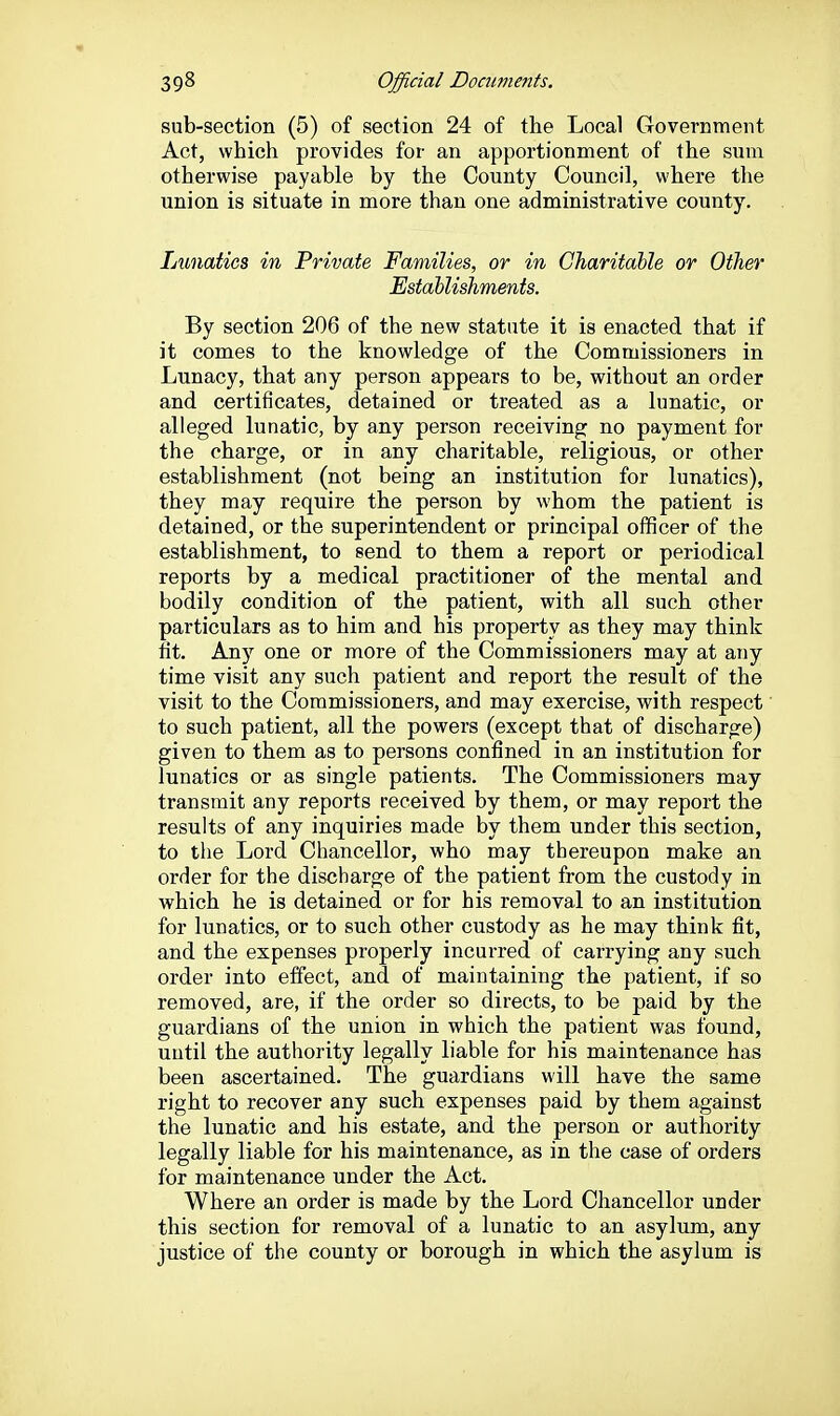 sub-section (5) of section 24 of the Local Government Act, which provides for an apportionment of the sum otherwise payable by the County Council, where the union is situate in more than one administrative county. Lunatics in Private Families, or in Charitable or Other Establishments. By section 206 of the new statute it is enacted that if it comes to the knowledge of the Commissioners in Lunacy, that any person appears to be, without an order and certificates, detained or treated as a lunatic, or alleged lunatic, by any person receiving no payment for the charge, or in any charitable, religious, or other establishment (not being an institution for lunatics), they may require the person by whom the patient is detained, or the superintendent or principal officer of the establishment, to send to them a report or periodical reports by a medical practitioner of the mental and bodily condition of the patient, with all such other particulars as to him and his property as they may think fit. Any one or more of the Commissioners may at any time visit any such patient and report the result of the visit to the Commissioners, and may exercise, with respect to such patient, all the powers (except that of discharge) given to them as to persons confined in an institution for lunatics or as single patients. The Commissioners may transmit any reports received by them, or may report the results of any inquiries made by them under this section, to the Lord Chancellor, who may thereupon make an order for the discharge of the patient from the custody in which he is detained or for his removal to an institution for lunatics, or to such other custody as he may think fit, and the expenses properly incurred of carrying any such order into effect, and of maintaining the patient, if so removed, are, if the order so directs, to be paid by the guardians of the union in which the patient was found, until the authority legally liable for his maintenance has been ascertained. The guardians will have the same right to recover any such expenses paid by them against the lunatic and his estate, and the person or authority legally liable for his maintenance, as in the case of orders for maintenance under the Act. Where an order is made by the Lord Chancellor under this section for removal of a lunatic to an asylum, any justice of the county or borough in which the asylum is