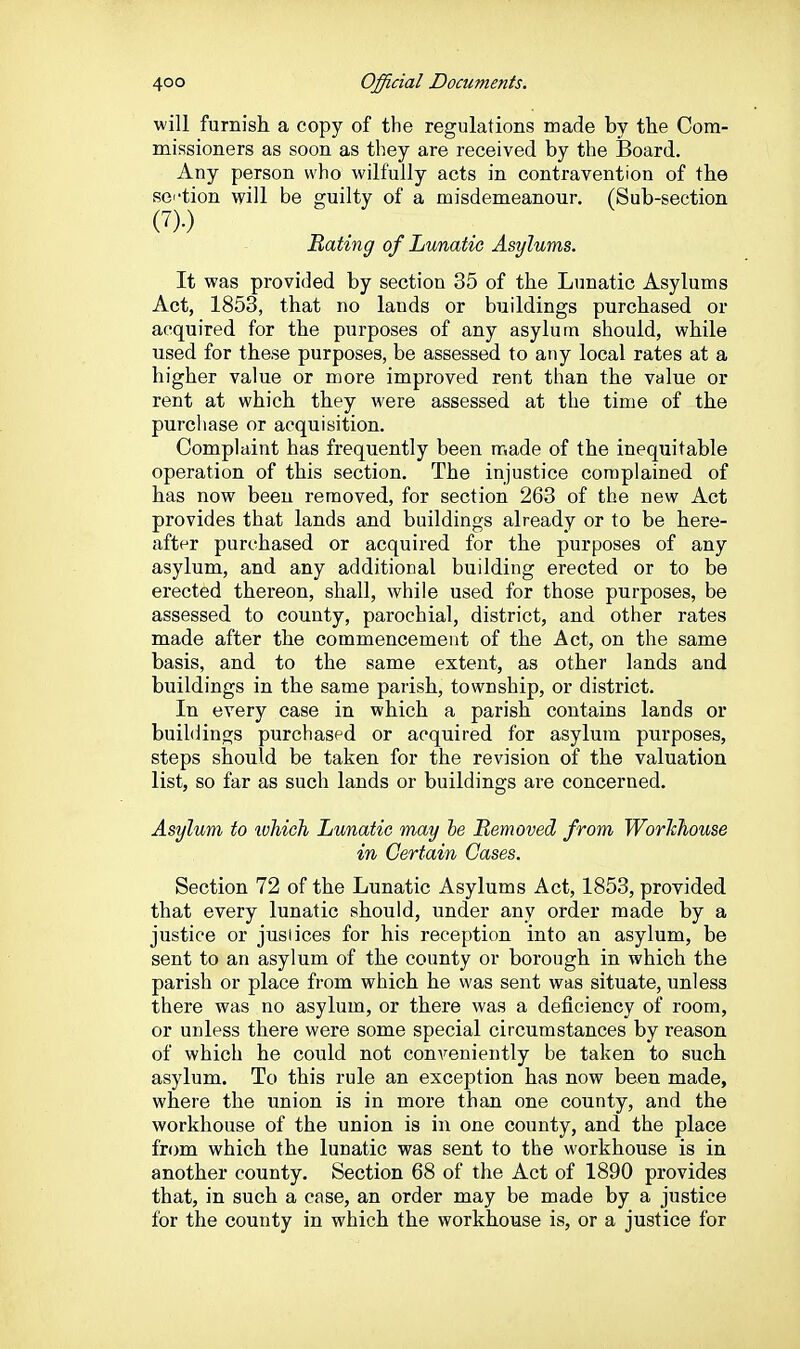 will furnish a copy of the regulations made by the Com- missioners as soon as they are received by the Board. Any person who wilfully acts in contravention of the sei'tion will be guilty of a misdemeanour. (Sub-section (7).) Beating of Lunatic Asylums. It was provided by section 35 of the Lunatic Asylums Act, 1853, that no lands or buildings purchased or acquired for the purposes of any asylum should, while used for these purposes, be assessed to any local rates at a higher value or more improved rent than the value or rent at which they were assessed at the time of the purchase or acquisition. Complaint has frequently been made of the inequitable operation of this section. The injustice complained of has now been removed, for section 263 of the new Act provides that lands and buildings already or to be here- after purchased or acquired for the purposes of any asylum, and any additional building erected or to be erected thereon, shall, while used for those purposes, be assessed to county, parochial, district, and other rates made after the commencement of the Act, on the same basis, and to the same extent, as other lands and buildings in the same parish, township, or district. In every case in which a parish contains lands or buihlings purchased or acquired for asylum purposes, steps should be taken for the revision of the valuation list, so far as such lands or buildings are concerned. Asylum to ivhich Lunatic may be Removed from WorJchouse in Certain Gases. Section 72 of the Lunatic Asylums Act, 1853, provided that every lunatic should, under any order made by a justice or jusiices for his reception into an asylum, be sent to an asylum of the county or borough in which the parish or place from which he was sent was situate, unless there was no asylum, or there was a deficiency of room, or unless there were some special circumstances by reason of which he could not conveniently be taken to such asylum. To this rule an exception has now been made, where the union is in more than one county, and the workhouse of the union is in one county, and the place from which the lunatic was sent to the workhouse is in another county. Section 68 of the Act of 1890 provides that, in such a case, an order may be made by a justice for the county in which the workhouse is, or a justice for