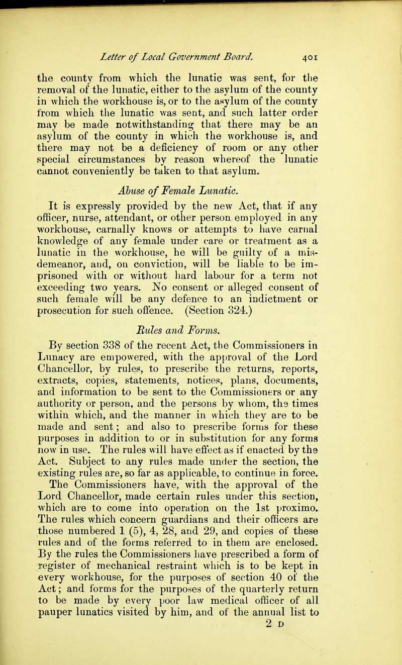 the county from which the lunatic was sent, for tlie removal of the lunatic, either to the asylum of the county in which the workhouse is, or to the asylum of the county from which tlie lunatic was sent, and such latter order may be made notwithstanding; that there may be an asylum of the county in which the workhouse is, and there may not be a deficiency of room or any other special circumstances by reason whereof the lunatic cannot conveniently be taken to that asylum. Abuse of Female Lunatic. It is expressly provided by the new Act, that if any officer, nurse, attendant, or other person employed in any workhouse, carnally knows or attempts to have carnal knowledge of any female under care or treatment as a lunatic in the workhouse, he will be guilty of a mis- demeanor, and, on conviction, will be liable to be im- prisoned with or without hard labour for a term not exceeding two years. No consent or alleged consent of such female will be any defence to an indictment or prosecution for such olfence. (Section 324.) Rules and Forms. By section 338 of the recent Act, the Commissioners in Lunacy are empowered, with the approval of the Lord Chancellor, by rules, to prescribe the returns, reports, extracts, copies, statements, notices, plans, documents, and information to be sent to the Commissioners or any authority or person, and the persons by whom, ths times within which, and the manner in which they are to be made and sent; and also to prescribe forms for these purposes in addition to or in substitution for any forms now in use. The rules will have effect as if enacted by the Act. Subject to any rules made under the section, the existing rules are, so far as applicable, to continue in force. The Commissioners have, with the approval of the Lord Chancellor, made certain rules under this section, which are to come into operation on the 1st proximo. The rules which concern guardians and their officers are those numbered 1 (5), 4, 28, and 29, and copies of these rules and of the forms referred to in them are enclosed. By the rules the Commissioners have prescribed a form of register of mechanical restraint which is to be kept in every workhouse, for the purposes of section 40 of the Act; and forms for the purposes of the quarterly return to be made by every poor law medical officer of all pauper lunatics visited by him, and of the annual list to 2 D