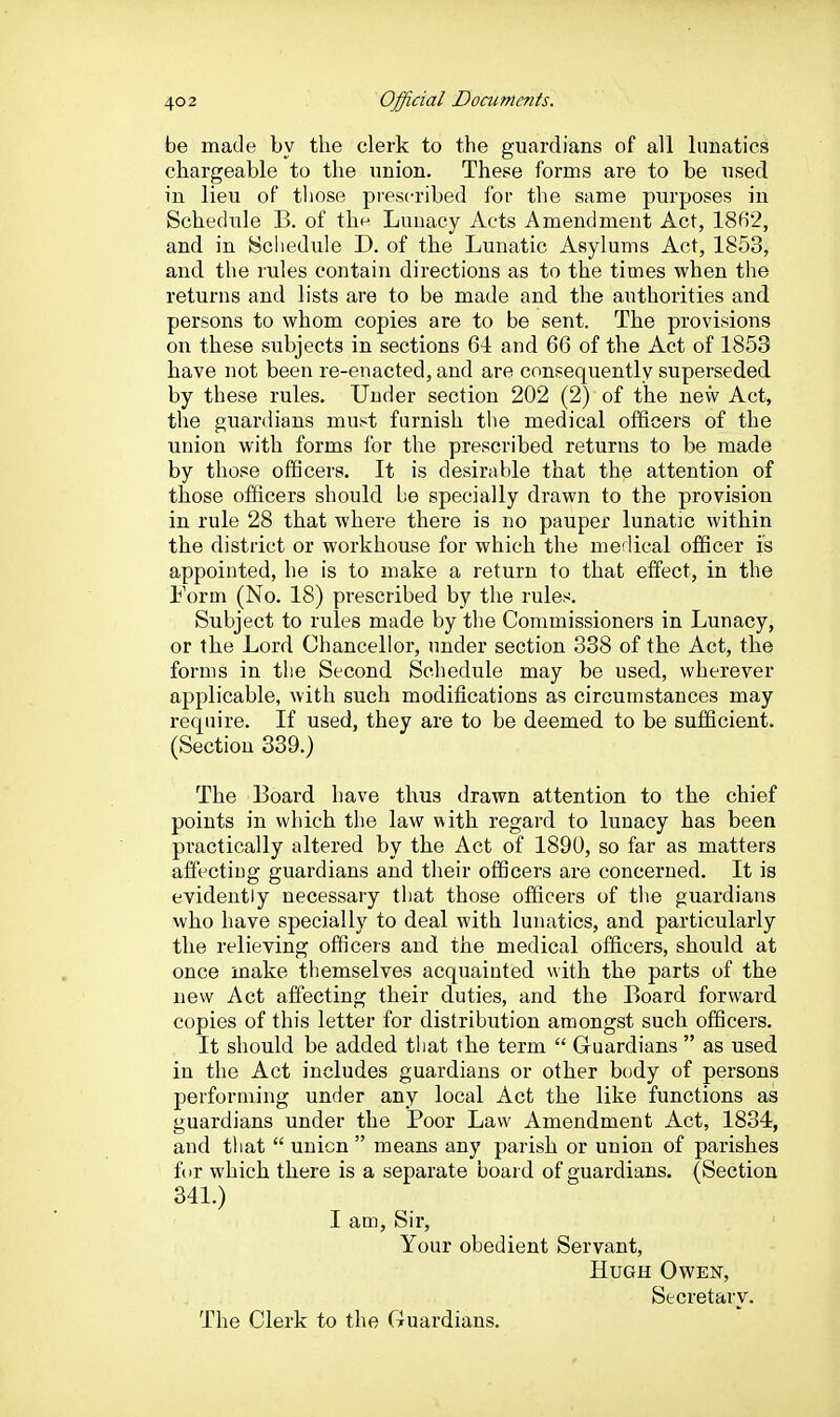 be made by the clerk to the guardians of all lunatics chargeable to the union. These forms are to be used in lieu of those presc-ribed for the same purposes in Schedule B. of the Lunacy Acts Amendment Act, 18B2, and in Schedule D. of the Lunatic Asylums Act, 1853, and the rules contain directions as to the times when the returns and lists are to be made and the authorities and persons to whom copies are to be sent. The provisions on these subjects in sections 6-i and 66 of the Act of 1853 have not been re-enacted, and are consequently superseded by these rules. Under section 202 (2) of the new Act, the guardians must furnish the medical officers of the union with forms for the prescribed returns to be made by those officers. It is desirable that the attention of those officers should be specially drawn to the provision in rule 28 that where there is no pauper lunatic within the district or workhouse for which the medical officer is appointed, he is to make a return to that effect, in the Form (No. 18) prescribed by the rules. Subject to rules made by the Commissioners in Lunacy, or the Lord Chancellor, under section 338 of the Act, the forms in tlie Second Schedule may be used, wherever applicable, with such modifications as circumstances may require. If used, they are to be deemed to be sufficient. (Section 339.) The Board have thus drawn attention to the chief points in which the law with regard to lunacy has been practically altered by the Act of 1890, so far as matters affecting guardians and their officers are concerned. It is evidently necessary that those officers of the guardians who have specially to deal with lunatics, and particularly the relieving officers and the medical officers, should at once make themselves acquainted with the parts of the new Act affecting their duties, and the Board forward copies of this letter for distribution amongst such officers. It should be added that the term  Guardians  as used in the Act includes guardians or other body of persons performing under any local Act the like functions as guardians under the Poor Law Amendment Act, 1834, and that  union  means any parish or union of parishes fur which there is a separate board of guardians. (Section 341.) I am. Sir, Your obedient Servant, Hugh Owen, Secretary. The Clerk to the Guardians.