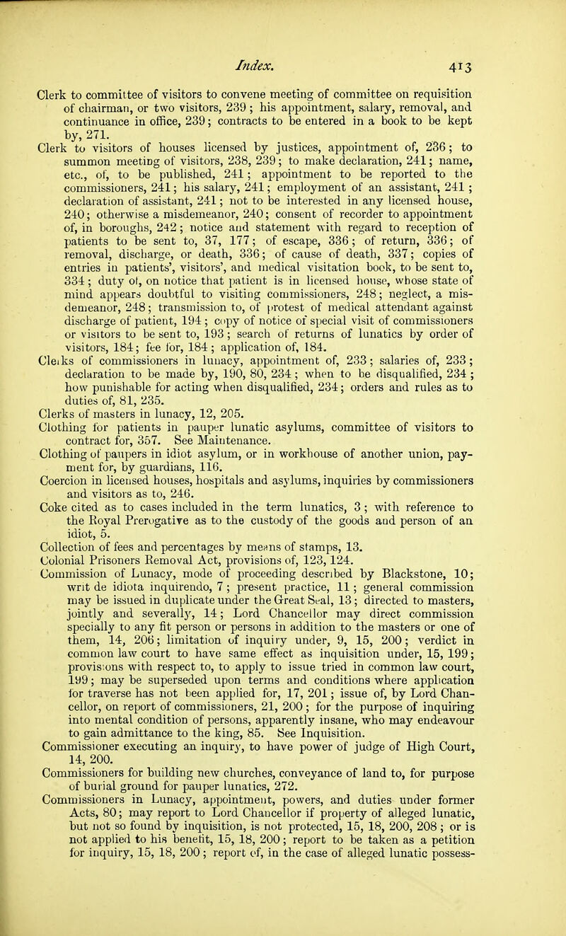 Clerk to committee of visitors to convene meeting of committee on requisition of cliairmaii, or two visitors, 239 ; his appointment, salary, removal, and continuance in office, 239; contracts to be entered in a book to be kept by, 271. Clerk to visitors of houses licensed by justices, appointment of, 236; to summon meeting of visitors, 238, 239; to make declaration, 241; name, etc., of, to be published, 241; appointment to be reported to the commissioners, 241; his salary, 241; employment of an assistant, 241 ; declaration of assistant, 241; not to be interested in any licensed house, 240; otherwise a misdemeanor, 240; consent of recorder to appointment of, in boroughs, 242; notice and statement with regard to reception of patients to be sent to, 37, 177; of escape, 336; of return, 336; of removal, discharge, or death, 336; of cause of death, 337; copies of entries in patients', visitors', and medical visitation book, to be sent to, 334; duty ot, on notice that patient is in licensed house, whose state of mind appears doubtful to visiting commissioners, 248; neglect, a mis- demeanor, 248; transmission to, of protest of medical attendant against discharge of patient, 194 ; copy of notice of special visit of commissioners or visitors to be sent to, 193; search of returns of lunatics by order of visitors, 184; fee for, 184; application of, 184. Cleiks of commissioners in lunacy, appointment of, 233; salaries of, 233; declaration to be made by, 190, 80, 234 ; when to be disqualified, 234 ; how punishable for acting when disqualified, 234; orders and rules as to duties of, 81, 235. Clerks of masters in lunacy, 12, 205. Clothing for patients in pauper lunatic asylums, committee of visitors to contract for, 357. See Maintenance. Clothing of paupers in idiot asylum, or in workhouse of another union, pay- ment for, by guardians, 116. Coercion in licensed houses, hospitals and asylums, inquities by commissioners and visitors as to, 246. Coke cited as to cases included in the term lunatics, 3 ; with reference to the Royal Prerogative as to the custody of the goods aud person of an idiot, 5. Collection of fees and percentages by mcHns of stamps, 13. Colonial Prisoners Removal Act, provisions of, 123,124. Commission of Lunacy, mode of proceeding described by Blackstone, 10; writ de idiota inquirendo, 7 ; present practice, 11; general commission may be issued in duplicate under the Great Seal, 13; directed to masters, jointly and severallj^ 14; Lord Chancellor may direct commission specially to any fit person or persons in addition to the masters or one of them, 14, 206; limitation of inquiry under, 9, 15, 200; verdict in common law court to have same effect as inquisition under, 15, 199; provisions with respect to, to apply to issue tried in common law court, 199; may be superseded upon terms and conditions where application ibr traverse has not been applied for, 17, 201; issue of, by Lord Chan- cellor, on report of commissioners, 21, 200 ; for the purpose of inquiring into mental condition of persons, apparently insane, who may endeavour to gain admittance to the king, 85. See Inquisition. Commissioner executing an inquiry, to have power of judge of High Court, 14, 200. Commissioners for building new churches, conveyance of land to, for purpose of burial ground for pauper lunatics, 272. Commissioners in Lunacy, appointment, powers, and duties under former Acts, 80; may report to Lord Chancellor if property of alleged lunatic, but not so found by inquisition, is not protected, 15, 18, 200, 208 ; or is not applied to his benefit, 15, 18, 200; report to be taken as a petition for inquiry, 15, 18, 200; report of, in the case of alleged lunatic possess-