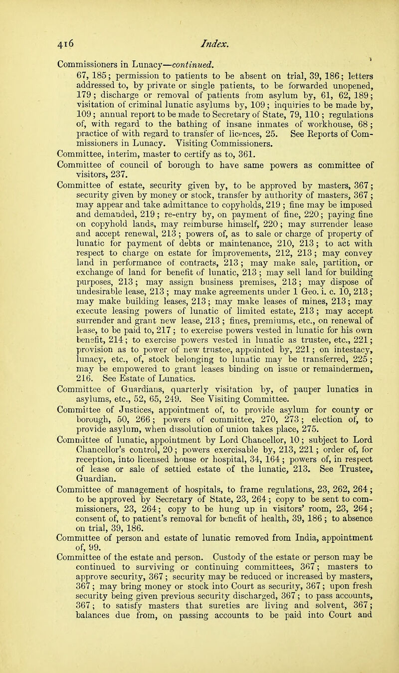 Commissioners in Lunacy—continued. 67, 185; permission to patients to be absent on trial, 39, 186; letters addressed to, by private or single patients, to be forwarded unopened, 179; discharge or removal of patients from asylum by, 61, 62, 189; visitation of criminal lunatic asylums by, 109 ; inquiries to be made by, 109; annual report to be made to Secretary of State, 79, 110 ; regulations of, with regard to the bathing of insane inmates of workhouse, 68; practice of with regard to transfer of licences, 25. See Keports of Com- missioners in Lunacy. Visiting Commissioners. Committee, interim, master to certify as to, 361. Committee of council of borough to have same powers as committee of visitors, 287. Committee of estate, security given by, to be approved by masters, 367; security given by money or stock, transfer by authority of masters, 367 ; may appear and take admittance to copyholds, 219 ; fine may be imposed and demanded, 219; re-entry by, on payment of fine, 220; paying fine on copyhold lands, may reimburse himself, 220; may surrender lease and accept renewal, 213; powers of, as to sale or charge of property of lunatic for payment of debts or maintenance, 210, 213; to act with respect to charge on estate for improvements, 212, 213; may convey land in performance of contracts, 213; may make sale, partition, or exchange of land for benefit of lunatic, 213 ; may sell land for building purposes, 213; may assign business premises, 213; may dispose of undesirable lease, 213 ; may make agreements under 1 Geo. i. c. 10, 213; may make building leases, 213; may make leases of mines, 213; may execute leasing powers of lunatic of limited estate, 213; may accept surrender and grant new lease, 213 ; fines, premiums, etc., on renewal of lease, to be paid to, 217 ; to exercise powers vested in lunatic for his own benefit, 214; to exercise powers vested in lunatic as trustee, etc., 221; provision as to power of new trustee, appointed by, 221; on intestacy, lunacy, etc., of, stock belonging to lunatic may be transferred, 225; may be empowered to grant leases binding on issue or remaindermen, 216. See Estate of Lunatics. Committee of Guardians, quarterly visitation by, of pauper lunatics in asylums, etc., 52, 65, 249. See Visiting Committee. Committee of Justices, appointment of, to provide asylum for county or borough, 50, 266; powers of committee, 270, 273; election of, to provide asylum, when dissolution of union takes place, 275. Comuiittee of lunatic, appointment by Lord Chancellor, 10; subject to Lord Chancellor's control, 20; powers exercisable by, 213, 221; order of, lor reception, into licensed house or hospital, 34, 164; powers of, in respect of lease or sale of settled estate of the lunatic, 213. See Trustee, Guardian. Committee of management of hospitals, to frame regulations, 23, 262, 264; to be approved by Secretary of State, 23, 264; copy to be sent to com- missioners, 23, 264; copy to be hung up in visitors' room, 23, 264; consent of, to patient's removal for benefit of health, 39,186; to absence on trial, 39, 186. Committee of person and estate of lunatic removed from India, appointment of, 99. Committee of the estate and person. Custody of the estate or person may be continued to surviving or continuing committees, 367; masters to approve security, 367 ; security may be reduced or increased by masters, 367; may bring money or stock into Court as security, 367; upon fresh security being given previous security discharged, 367 ; to pass accounts, 367; to satisfy masters that sureties are living and solvent, 367; balances due from, on passing accounts to be paid into Court and