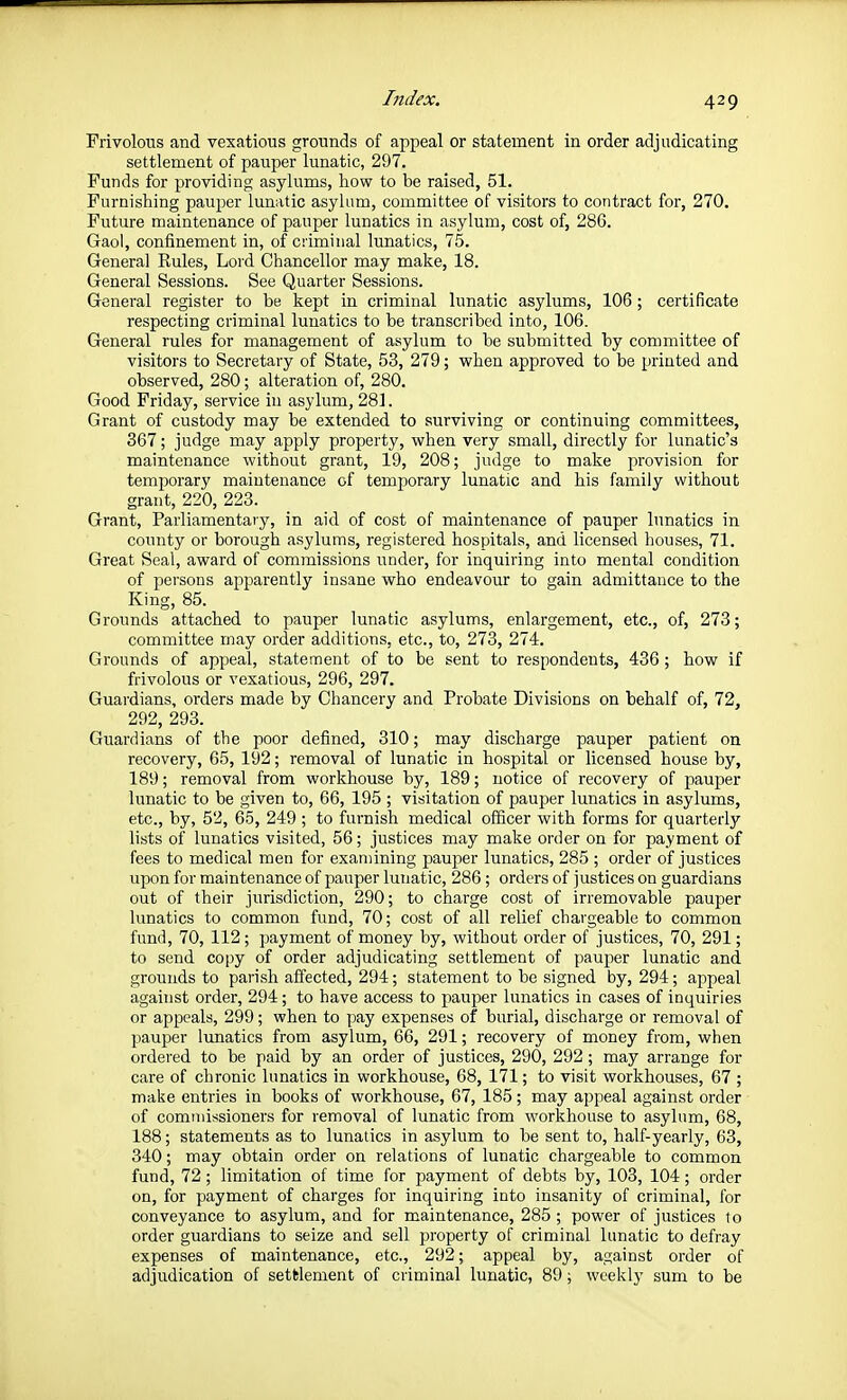 Frivolous and vexatious grounds of appeal or statement in order adjudicating settlement of pauper lunatic, 297. Funds for providing asylums, liow to be raised, 51. Furnishing pauper lunatic asylum, committee of visitors to contract for, 270. Future maintenance of pauper lunatics in asylum, cost of, 286. Gaol, confinement in, of cnminal lunatics, 75. General Kules, Lord Chancellor may make, 18. General Sessions. See Quarter Sessions. General register to be kept in criminal lunatic asylums, 106; certificate respecting criminal lunatics to be transcribed into, 106. General rules for management of asylum to be submitted by committee of visitors to Secretary of State, 53, 279; when approved to be printed and observed, 280; alteration of, 280. Good Friday, service in asylum, 281. Grant of custody may be extended to surviving or continuing committees, 367; judge may apply property, when very small, directly for lunatic's maintenance without grant, 19, 208; judge to make provision for temporary maintenance of temporary lunatic and his family without grant, 220, 223. Grant, Parliamentary, in aid of cost of maintenance of pauper lunatics in county or borough asylums, registered hospitals, and licensed houses, 71. Great Seal, award of commissions under, for inquiring into mental condition of jjersons apparently insane who endeavour to gain admittance to the King, 85. Grounds attached to pauper lunatic asylums, enlargement, etc., of, 273; committee may order additions, etc., to, 273, 274. Grounds of appeal, statement of to be sent to respondents, 436 ; how if frivolous or vexatious, 296, 297. Guardians, orders made by Chancery and Probate Divisions on behalf of, 72, 292, 293. Guardians of the poor defined, 310; may discharge pauper patient on recovery, 65, 192; removal of lunatic in hospital or licensed house by, 189; removal from workhouse by, 189; notice of recovery of pauper lunatic to be given to, 66, 195 ; visitation of pauj^er lunatics in asylums, etc., by, 52, 65, 249 ; to furnish medical officer with forms for quarterly lists of lunatics visited, 56; justices may make order on for payment of fees to medical men for examining paujier lunatics, 285 ; order of justices upon for maintenance of pauper lunatic, 286 ; orders of justices on guardians out of their jurisdiction, 290; to charge cost of irremovable pauper lunatics to common fund, 70; cost of all relief chargeable to common fund, 70, 112; payment of money by, without order of justices, 70, 291; to send copy of order adjudicating settlement of pauper lunatic and grounds to parish affected, 294; statement to be signed by, 294; appeal against order, 294; to have access to pauper lunatics in cases of inquiries or appeals, 299; when to pay expenses of burial, discharge or removal of pauper lunatics from asylum, 66, 291; recovery of money from, when ordered to be paid by an order of justices, 290, 292 ; may arrange for care of chronic lunatics in workhouse, 68, 171; to visit workhouses, 67 ; make entries in books of workhouse, 67, 185; may appeal against order of commissioners for removal of lunatic from workhouse to asylum, 68, 188; statements as to lunatics in asylum to be sent to, half-yearly, 63, 340; may obtain order on relations of lunatic chargeable to common fund, 72; limitation of time for payment of debts by, 103, 104; order on, for payment of charges for inquiring into insanity of criminal, for conveyance to asylum, and for maintenance, 285 ; power of justices to order guardians to seize and sell property of criminal lunatic to defray expenses of maintenance, etc., 292; appeal by, against order of adjudication of settlement of criminal lunatic, 89; weekly sum to be