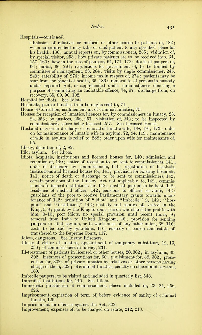 Hospitals—continued. admission of relatives or medical or other person to patients in, 182; when superintendent may take or send patient to any specified place for his health, 186; annual reports on, by commissioners, 235; visitation of, by special visitor, 253; how private patients are to be received into, 34, 157, 160; how in the case of paupers, 64,171, 172 ; death of paupers in, 66; burial, 66, 291; regulations for government of, to be framed by committee of management, 33, 264; visits by single commissioner, 245, 249; rateability of, 274; income tax in respect of, 274 ; patients may be sent from for benefit of health, 65,186 ; removal to, of persons in custody under repealed Act, or apprehended under circumstances denoting a purpose of committing an indictable offence, 74, 87; discharge from, on recovery, 65, 89, 90, 192. Hospital for idiots. See Idiots. Hospitals, pauper lunatics from boroughs sent to, 71. House of Correction, confinement in, of criminal lunatics, 75. Houses for reception of lunatics, licences for, by commissioners in lunacy, 23, 24, 256; by justices, 256, 257; visitation of, 242; to be inspected by commissioners before being licensed, 257. See Licensed House. Husband may order discharge or removal of lunatic wife, 188, 191, 173 ; order on for maintenance of lunatic wife in asylum, 72, 94, 119 ; maintenance of wife in asylum is relief to, 288; order upon wife for maintenance of, 95. Idiocy, definition of, 2, 82. Idiot asylum. See Idiots. Idiots, hospitals, institutions and licensed houses for, 140; admission and retention of, 140; notice of reception to be sent to commissioners, 141; order of discharge by commissioners, 141; registration of hospitals, institutions and licensed houses for, 141; provision for existing hospitals, 141; notice of death or discharge to be sent to commissioners, 142; certain provisions of the Lunacy Act not apislicable to, 142; commis- sioners to inspect institutions for, 142; medical journal to be kept, 142; residence of medical officer, 142; pensions to officers' servants, 142 ; guardians of the poor to receive Parliamentary grants towards main- tenance of, 142; definition of idiot and imbecile, 2, 142; hos- pital and institution, 142; custody and estates of, vested in the King, 5,8; grant by the King to some person who shares the profits with him, 8-10; poor idiots, no special provision until recent times, 9; removal from India to United Kmgdom, 46; provision for sending paupers to idiot asylum, or to workhouse of any other union, 68, 116; costs to be paid by guardians, 116; custody of person and estate of, transferred to the Supreme Court, 117. Idiots, dangerous. See Insane Prisoners. Illness of visitor of lunatics, appointment of temporary substitute, 12, 13, 236; of commissioners in lunacy, 231. Ill-treatment of patients in licensed or other houses, 20,302 ; in asylums, 60, 302 ; instances of prosecutions for, 60; punishment for, 38, 302 ; prose- cution for, 302; of private lunatics by relatives or other persons having charge of them, 302 ; of criminal lunatics, penalty on officers and servants, 109. Imbecile paupers, to be visited and included in quarterly list, 548. Imbeciles, institutions for, 140. See Idiots. Immediate jurisdiction of commissioners, places included in, 23, 24, 256, 326. Imprisonment, expiration of term of, before evidence of sanity of criminal lunatic, 129. Imprisonment for offences against the Act, 302. Improvement, expenses of, to be charged on estate, 212, 213.