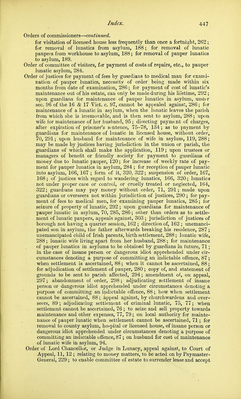 Orders of commissioners—continued. for visitation of licensed house less frequently than once a fortnight, 262; for removal of lunatics from asylum, 188; for removal of lunatic paupeis from workhouse to asylum, 188; for removal of pauper lunatics to asylum, 189. Order of committee of visitors, for payment of costs of repairs, etc., to pauper lunatic asylum, 284. Order of justices for payment of fees by guardians to medical man for exami- nation of pauper lunatics, necessity of order being made within six months from date of examination, 286; for payment of cost of lunatic's maintenance out of his estate, can only be made during his lifetime, 292; upon guardians for maintenance of pauper lunatics in asylum, under sec. 96 of the 16 & 17 Vict. c. 97, cannot be appealed against, 286 ; fur maintenance of a lunatic in asylum, when the lunatic leaves the parish from which she is irremovable, and is then sent to asylum, 288; upon wife lor maintenance of her husband, 95 ; directing paymt nt of charges, after expiration of prisoner's si-ntence, 75-78, 134; as to payment by guardians for maintenance of lunatic in licensed house, without order, 70, 291; upon husband for maintenance of wife in asylum, 119, 288; may be made by justices having jurisdiction in the union or parish, the guardians of which shall make the application, 119; upon trustees or managers of benefit or friendly society for payment to guardians of mouey due to lunatic pauper, 120; for increase of weekly rate of pay- ment for pauper lunatics in asylum, 284 ; for reception of pauper lunatic into asylum, 166, 167 ; form of it, 320, 822; suspension of order, 167, 168; of justices with regard to wandering lunatics, 166, 320; lunatics not under proper care or control, or cruelly treated or neglected, 164, 322; guardians may pay money without order, 71, 291; made upon guardians or overseers not within jurisdiction of justices, 290; for pay- ment of fees to medical men, for examining pauper lunatics, 285; for seizure of property of lunatic, 292 ; upon guardians for maintenance of pauper lunatic in asylum, 70, 285, 286; other than orders as to settle- ment of lunatic paupers, appeals against, 303 ; jurisdiction of justices of borough not having a quarter session, 162 ; direction of, 162 ; unemanci- pated son in asylum, the father afterwards breaking his residence, 287; unemancipated child of Irish parents, birth settlement, 288; lunatic wife, 288; lunatic wife living apart from her husband, 288; for maintenance of pauper lunatics in asylums to be obtained by guardians in future, 71; in the case of insane person or dangerous idiot apprehended under cir- cumstances denoting a purpose of committing an indictable offence, 87; when settlement is ascertained, 88; when it cannot be ascertained, 88; for adjudication of settlement of pauper, 280 ; copy of, and statement of grounds to be sent to parish affected, 294; amendment ot, on appeal, 297; abandonment of order, 298; adjudicating settlement of insane person or dangerous idiot apprehended under circumstances denoting a purpose of committing an indictable offence, 88 ; how when settlement cannot be ascertained, 88; appeal against, by churchwardens and over- seers, 89; adjudicaiing settlement of criminal lunatic, 75, 77; when settlement cannot be ascertained, 76 ; to seize and sell property towards maintenance and other expenses, 77, 79; on local authority for mainte- nance of pauper lunatic when settlement cannot be ascertained, 71; for removal to county asylum, hospital or licensed house, of insane person or - dangerous idiot apprehended under circumstances denoting a purpose of committing an indictable offence, 87; on husband for cost of maintenance of lunatic wife in asylum, 94. Order of Lord Chancellor, or Judge in Lunacy, appeal against, to Court of Appeal, 11, 12 ; relating to money matters, to be acted on by Paymaster- General, 229; to enable committee of estate to surrender lease and accept