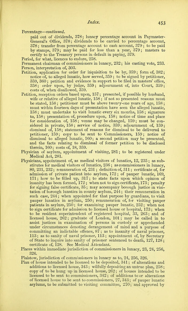 Percentage—continued. paid out of dividends, 378; lunacy percentage account in Paymaster- General's Office, 378; dividends to Ije carried to percentage account, 378; transfer from percentage account to cash account, 379 ; to be paid by stamps, 379; may be paid for less than a year, 379; masters to certify to the Treasury persons in default in paying, 379. Period, for what, licences to endure, 258. Permanent chairman of commissioners in lunacy, 232; his casting vote, 233. Person, interpretation of, 303. Petition, application for order for iiiquisition to be by, 359; form of, 382; notice of, to alleged lunatic, how served, 359 ; to be signed by petitioner, 359, 360; petition and evidence in suj^port to be filed in masters' office, 358; order upon, by judge, 359; adjournment of, into Court, 359; costs of, when disallowed, 359. Petition, reception orders based upon, 157; presented, if possible by husband, wife or relative of alleged lunatic, 158 ; if not so presented reasons must be stated, 158 ; petitioner must be above twenty-one years of age, 158 ; must within fourteen days of presentation have seen the alleged lunatic, 158 ; must undertake to visit lunatic every six months, 158 ; signature to, 158; presentation of, procedure upon, 158; notice of time and place for consideration of, 158; venue may be changed, 159; must be con- sidered in private, 158 ; service of notice, 359; adjournment of, 159; dismissal of, 158; statement of reasons for dismissal to be delivered to petitioner, 159; copy to be sent to Commissioners, 159; notice of dismissal to alleged lunatic, 160; a second petition maybe presented, and the facts relating to dismissal of former petition to be disclosed therein, 160; costs of, 18, 359. Physician of asylum, appointment of visiting, 281; to be registered under Medical Act, 281. Physicians, appointment of, as medical visitors of lunatics, 12, 235; as sub- stitutes for medical visitors of lunatics, 236 ; as commissioners in lunacy, 80, 231, 232; remuneration of, 231; definition of, 311; certificate of, for admission of private patient into asylum, 172 ; of jjauper lunatic, 169, 171; how to be filled up, 317; to state facts upon which opinion of insanity has been formed, 172 ; when not to sign certificate, 173; penalty for signing false certificate, 35; may accompany borough justice m visi- tation of borough lunatics in county asylum, 244; their remuneration in such case, 244; when appointed for that purpose by guardians, to visit pauper lunatics in asylum, 250; remuneration of, for visiting pauper patients in asylum, 250; for examining pauper lunatic, 252; when not to sign certificate for admission to licensed house or hospital, 173; when to be resident superintendent of registered hospital, 33, 263; and of licensed house, 262; graduate of London, 101; may be called in to assist justices in examination of persons in custody or apprehended tmder circumstances denoting derangement of mind and a purpose of committing an indictable ofi'ence, 87 ; as to insanity of naval prisoner, 113; as to sanity of naval prisoner, 113 ; appointment of, by Secretary of State to inquire into sanity of prisoner sentenced to death, 127, 128; certificate of, 128. See Medical Attendant. Places within immediate jurisdiction of commissioners in lunacy, 23, 24, 256, 326. Plaistow, jurisdiction of commissioners in lunacy as to, 24, 256, 326. Plan of house intended to be licensed to be deposited, 341; of alterations and additions to licensed house, 343 ; wilfully depositing an untrue plan, 258; copy of to be hung up in licensed house, 262; of houses intended to be licensed to be sent to commissioners, 342 ; of additions to or alterations of licensed house to be sent to commissioners, 27, 343; of pauper lunatic asylums, to be submitted to visiting committee, 270; and approved by