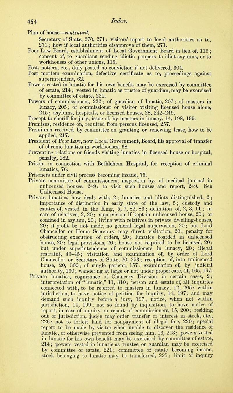 Plan of house—continued. Secretary of State, 270, 271; visitors' report to local authorities as to, 271; how if local authorities disapprove of them, 271. Poor Law Board, establishment of Local Government Board in lieu of, 116; consent of, to guardians sending idiotic paupers to idiot asylums, or to workhouses of other unions, 116. Post, notices, etc., duly posted no conviction if not delivered, 304. Post mortem examination, defective certificate as to, proceedings against superintendent, 62. Powers vested in lunatic for his own benefit, may be exercised by committee of estate, 214; vested in lunatic as trustee of guardian, may be exercised by committee of estate, 221. Powers of commissioners, 232; of guardian of lunatic, 207; of masters in lunacy, 205 ; of commissioner or visitor visiting licensed house alone, 245 ; asylums, hospitals, or licensed houses, 28, 242-249. Precept to sheriff for jury, issue of, by masters in lunacy, 14, 198, 199. Premises, residence on, required from persons licensed, 257. Premiums received by committee on granting or renewing lease, how to be applied, 217. President of Poor Law, now Local Government, Board, his approval of transfer of chronic lunatics in workhouses, 68. Preventing relations or friends visiting lunatics in licensed house or hospital, penalty, 182. Prison, in connection with Bethlehem Hospital, for reception of criminal lunatics, 76. Prisoners under civil process becoming insane, 75. Private committee of commissioners, inspection by, of medical journal in unlicensed houses, 249; to visit such houses and rep>ort, 249. See Unlicensed House. Private lunatics, how dealt vsdth, 2; lunatics and idiots distinguished, 2; importance of distinction in early state of the law, 5 ; custody and estates of, vested in the King, 5, 7, 82, 83; definition of, 2, 3, 11; in care of relatives, 2, 20; supervision if kept in unlicensed house, 20 ; or confined in asylum, 20; living with relatives in pirivate dwelling-houses, 20; if profit be not made, no general legal supervision, 20; but Lord Chancellor or Home Secretary may direct visitation, 20; penalty for obstructing execution of orders, 20; lunatics boarded in unlicensed house, 20; legal provisions, 20; house not required to be licensed, 20; but under superintendence of commissioners in lunacy, 20; illegal restraint, 43-45; visitation and examination of, by order of Lord Chancellor or Secretary of State, 20, 253; reception of, into unlicensed house, 20, 300; of single patient, 157 ; examination of, by judicial authority, 160; wandering at large or not under proper care, 41,165, 167. Private lunatic.«, cognizance of Chancery Division in certain cases, 2; interpretation of  lunatic, 11, 310; person and estate of, all inquiries connected with, to be referred to masters in lunacy, 12, 205; within jurisdiction, to have notice of petition for inquiry, 14, 197; and may demand such inquiry before a jury, 197; notice, when not within jurisdiction, 14, 199 ; not so found by inquisition, to have notice of report, in case of inquiry on report of commissioners, 15, 200; residing out of jurisdiction, jnd^je may order transfer of interest in stock, etc., 226; not to forfeit land for nonpayment of illegal fine, 220; special report to be made by visitor when unable to discover the residence of lunatic, or otherwise prevented from seeing him, 16, 243; powers vested in lunatic for his own benefit may be exercised by committee of estate, 214; powers vested in lunatic as trustee or guardian may be exercised by committee of estate, 221; committee of estate becoming insane, stock belonging to lunatic may be transferred, 225; limit of inquiry