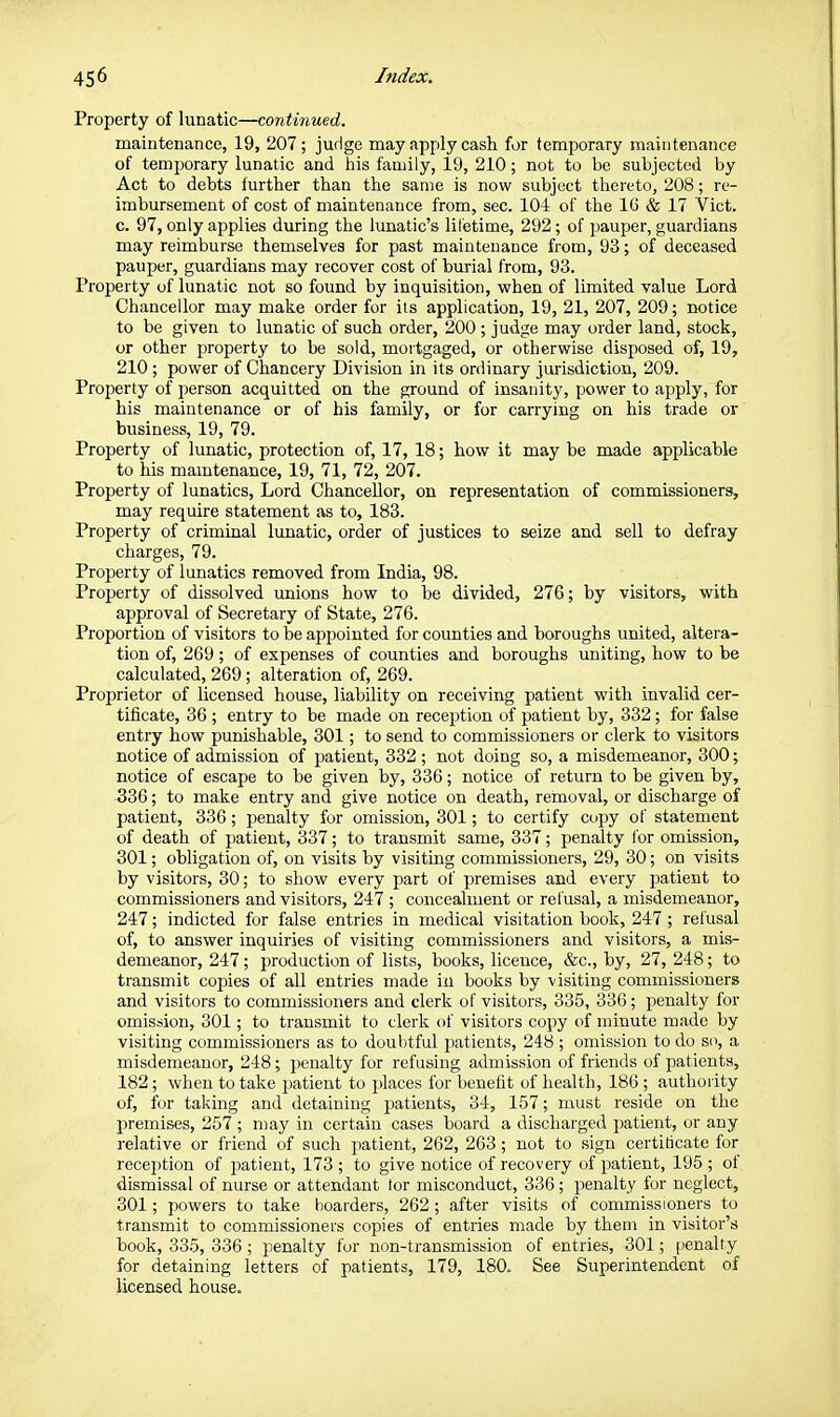 Property of lunatic—continued. maintenance, 19, 207; judge may apply cash for temporary maintenance of temporary lunatic and his family, 19, 210; not to be subjected by Act to debts iurther than the same is now subject thereto, 208; re- imbursement of cost of maintenance from, sec. 104 of the 16 & 17 Vict, c. 97, only applies during the lunatic's lifetime, 292; of pauper, guardians may reimburse themselves for past maintenance from, 93; of deceased pauper, guardians may recover cost of burial from, 93. Property of lunatic not so found by inquisition, when of limited value Lord Chancellor may make order for its application, 19, 21, 207, 209; notice to be given to lunatic of such order, 200 ; judge may order land, stock, or other property to be sold, mortgaged, or otherwise disposed of, 19, 210; power of Chancery Division in its ordinary jurisdiction, 209. Property of person acquitted on the ground of insanity, power to apply, for his maintenance or of his family, or for carrying on his trade or business, 19, 79. Property of lunatic, protection of, 17, 18; how it maybe made applicable to his mamtenance, 19, 71, 72, 207. Property of lunatics. Lord Chancellor, on representation of commissioners, may require statement as to, 183. Property of criminal lunatic, order of justices to seize and sell to defray charges, 79. Property of lunatics removed from India, 98. Property of dissolved unions how to be divided, 276; by visitors, with approval of Secretary of State, 276. Proportion of visitors to be apj^ointed for counties and boroughs united, altera- tion of, 269; of expenses of counties and boroughs uniting, how to be calculated, 269; alteration of, 269. Proprietor of licensed house, liability on receiving patient with invalid cer- tificate, 36 ; entry to be made on reception of patient by, 332; for false entry how punishable, 301; to send to commissioners or clerk to visitors notice of admission of patient, 332 ; not doing so, a misdemeanor, 300; notice of escape to be given by, 336; notice of return to be given by, 336; to make entry and give notice on death, removal, or discharge of patient, 336; penalty for omission, 301; to certify copy of statement of death of patient, 337; to transmit same, 337; penalty tor omission, 301; obligation of, on visits by visiting commissioners, 29, 30; on visits by visitors, 30; to show every part of premises and every patient to commissioners and visitors, 247 ; concealment or refusal, a misdemeanor, 247; indicted for false entries in medical visitation book, 247 ; refusal of, to answer inquiries of visiting commissioners and visitors, a mis- demeanor, 247; production of lists, books, licence, &c., by, 27, 248; to transmit copies of all entries made in books by visiting commissioners and visitors to commissioners and clerk of visitors, 335, 336; penalty for omission, 301; to transmit to clerk of visitors copy of minute made by visiting commissioners as to doubtful patients, 248 ; omission to do so, a misdemeanor, 248; penalty for refusing admission of friends of patients, 182; when to take patient to places for benefit of health, 186 ; authority of, for taking and detaining patients, 34, 157; must reside on the premises, 257 ; may in certain cases board a discharged patient, or any relative or friend of such patient, 262, 263 ; not to sign certiticate for reception of patient, 173; to give notice of recovery of patient, 195; of dismissal of nurse or attendant tor misconduct, 336 ; penalty for neglect, 301; powers to take boarders, 262 ; after visits of commissioners to transmit to commissioners copies of entries made by them in visitor's book, 335, 336; penalty for non-transmission of entries, 301; penalty for detaining letters of patients, 179, 180. See Superintendent of licensed house.