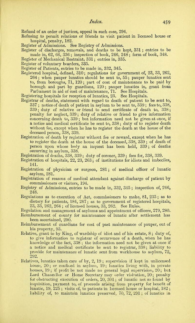Refusal of an order of justices, appeal in such case, 294. Refusing to permit relations or friends to visit patient in licensed house or hospital, penalty, 182. Register of Admissions. See Registry of Admissions. Register of discharges, removals, and deaths to be kept, 331 ; entries to he made in, 62, 66, 336 ; inspection of book, 246, 248; form of book, 348. Register of Mechanical Restraint, 331; entries in, 335. Register of voluntary boarders, 335. Register of Patients, entries to be made in, 332, 345. Registered hospital, defined, 310; regulations for government of, 23, 33, 262, 264; when pauper lunatics should be sent to, 55; pauper lunatics sent to, from boroughs, 71, 120; part of cost of maintenance to be paid by borough and part by guardians, 120; pauper lunatics in, grant from Parliament in aid of cost of maintenance, 71. See Hospitals. Registering hospitals for reception of lunatics, 23. See Hospitals. Registrar of deaths, statement with regard to death of patient to be sent to, 337 ; notice of death of patient in asylum to be sent to, 339 ; fees to, 338, 339; duty of relative or friend to send certificate of death to, 338; penalty for neglect, 339; duty of relative or friend to give information concerning death to, 339 ; but information need not be given at once, if a notice aud medical certificate be sent to, 338 ; duty of to register death without fee, except when he has to register the death at the house of the deceased person, 338, 339. Registration of death by registrar without fee or reward, except when he has to register the death at the house of the deceased, 338, 339 ; of death of person ui3on whose body an inquest has been held, 339 ; of deaths occurring in asylum, 338. Registration of deaths, 338, 339; duty of coroner, 339; fees for, 338, 339. Registration of hospitals, 22, 23, 263; of institutions for idiots and imbeciles, 141. Registration of physician or surgeon, 281; of medical officer of lunatic asylum, 281. Registration of reasons of medical attendant against discharge of patient by commissioners or visitors, 194. Registry of Admissions, entries to be made in, 332, 345 ; inspection of, 246, 248. Regulations as to execution of Act, commissioners to make, 81, 235 ; as to dietary for patients, 184, 247; as to government of registered hospitals, 23, 33, 262, 264 ; of licensed houses, 33, 262. See Rules. Regulation and management of asylums and appointment of officers, 279, 280. Reimbursement of county for maintenance of lunatic after settlement has been ascertained, 290. Reimbursement of guardians for cost of past maintenance of pauper, out of his property, 93. Relative, grant to by King, of wardship of idiot and of his estate, 8 ; duty of, to give information to registrar of occurrence of a death, when he has knowledge of the i'act, 338 ; the information need not be given at once if a notice and medical certificate be sent to registrar, 338; liability to provide ibr maintenance of lunatic sent from workhouse to asylum, 72, 292. Relatives, lunatics taken care of by, 2, 19 ; supervision if kept in unlicensed house, 20; or coufiiied in asylum, 19; lunatics living with, in ])rivate houses, 19; if profit be not made no general legal supervision, 20; but Lord Chanctilor or Home Secretary may order visitation, 20; penalty i'ur obstructing execution of orders, 20, 301; of lunatic not so found by inquisition, payment to, of proceeds arising from property for benefit of lunatic, 19, 225 ; visits of, to patients in licensed house or hospital, 182 ; liability of, to maintain lunatics preserved, 70, 72, 291; of lunatics in