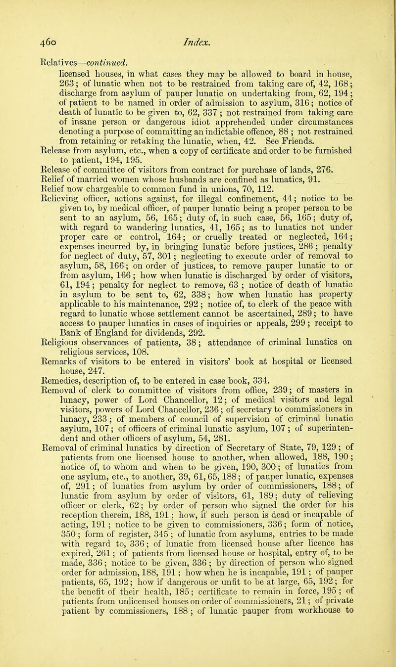 Relatives—continued. licensed houses, in what cases they may be allowed to board in house, 263; of lunatic when not to be restrained from taking care of, 42, 168; discharge from asylum of pauper lunatic on undertaking from, 62, 194; of patient to be named in order of admission to asylum, 316; notice of death of lunatic to be given to, 62, 337 ; not restrained from taking care of insane person or dangerous idiot apprehended under circumstances denoting a purpose of committing an indictable offence, 88 ; not restrained from retaining or retaking the lunatic, when, 42. See Friends. Release from asylum, etc., when a copy of certificate and order to be furnished to patient, 194, 195. Release of committee of visitors from contract for purchase of lands, 276. Relief of married women whose husbands are confined as lunatics, 91. Relief now chargeable to common fund in unions, 70, 112. Relieving oflicer, actions against, for illegal confinement, 44; notice to be given to, by medical officer, of pauper lunatic being a proper person to be sent to an asylum, 56, 165; duty of, in such case, 56, 165; duty of, with regard to wandering lunatics, 41, 165; as to lunatics not tmder proper care or control, 164; or cruelly treated or neglected, 164; expenses incurred by, in bringing lunatic before justices, 286 ; penalty for neglect of duty, 57, 301; neglecting to execute order of removal to asylum, 58, 166; on order of justices, to remove pauper lunatic to or from asylum, 166 ; how when lunatic is discharged by order of visitors, 61, 194; penalty for neglect to remove, 63 ; notice of death of lunatic in asylum to be sent to, 62, 338; how when lunatic has property applicable to his maintenance, 292 ; notice of, to clerk of the peace with regard to lunatic whose settlement cannot be ascertained, 289; to have access to pauper lunatics in cases of inquiries or appeals, 299 ; receipt to Bank of England for dividends, 292. Religious observances of patients, 38; attendance of criminal lunatics on religious services, 108. Remarks of visitors to be entered in visitors' book at hospital or licensed house, 247. Remedies, description of, to be entered in case book, 334. Removal of clerk to committee of visitors from office, 239; of masters in lunacy, power of Lord Chancellor, 12; of medical visitors and legal visitors, powers of Lord Chancellor, 236; of secretary to commissioners in lunacy, 233; of members of council of supervision of criminal lunatic asylum, 107; of officers of criminal lunatic asylum, 107 ; of superinten- dent and other officers of asylum, 54, 281. Removal of criminal lunatics by direction of Secretary of State, 79, 129 ; of patients from one licensed house to another, when allowed, 188, 190; notice of, to whom and when to be given, 190, 300; of lunatics from one asylum, etc., to another, 39, 61,65,188; of pauper lunatic, expenses of, 291; of lunatics from asylum by order of commissioners, 188; of lunatic from asylum by order of visitors, 61, 189; duty of relieving officer or clerk, 62; by order of person who signed the order for his reception therein, 188, 191; how, it' such person is dead or incapable of acting, 191; notice to be given to commissioners, 336; form of notice, 350 ; form of register, 345 ; of lunatic from asylums, entries to be made with regard to, 336; of lunatic from licensed house after licence has expired, 261; of patients from licensed house or hospital, entry of, to be made, 336; notice to be given, 336 ; by direction of person who signed order for admission, 188, 191; how when he is incapable, 191; of pauper patients, 65, 192; how if dangerous or unfit to be at large, 65, 192; for the benefit of their health, 185; certificate to remain in force, 195; of patients from unlicensed houses on order of commissioners, 21; of private patient by commissioners, 188 ; of lunatic pauper from workhouse to