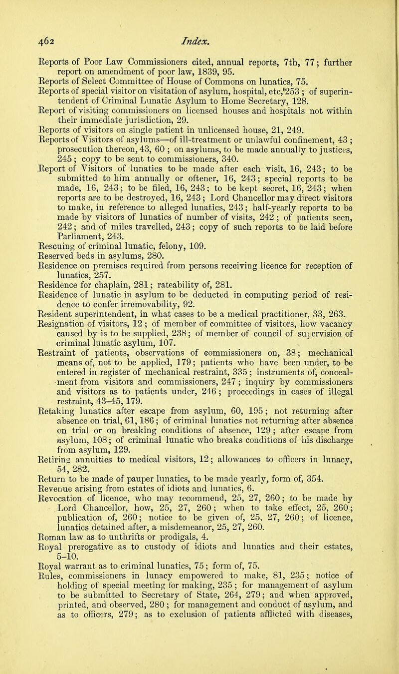 Eeports of Poor Law Commissioners cited, annual reports, 7th, 77; further report on amendment of poor law, 1839, 95. Reports of Select Committee of House of Commons on lunatics, 75. Reports of special visitor on visitation of asylum, hospital, etc,'253 ; of superin- tendent of Criminal Lunatic Asylum to Home Secretary, 128. Report of visiting commissioners on licensed houses and hospitals not within their immediate jurisdiction, 29. Reports of visitors on single patient in unlicensed house, 21, 249. Eeports of Visitors of asylums—of ill-treatment or unlawful confinement, 43 ; prosecution thereon, 43, 60 ; on asylums, to be made annually to justices, 245; copy to be sent to commissioners, 340. Report of Visitors of lunatics to be made after each visit, 16, 243; to be submitted to him annually or oftener, 16, 243; special reports to be made, 16, 243; to be filed, 16, 243; to be kept secret, 16, 243; when reports are to be destroyed, 16, 243 ; Lord Chancellor may direct visitors to make, in reference to alleged lunatics, 243; half-yearly reports to be made by visitors of lunatics of number of visits, 242 ; of patients seen, 242; and of miles travelled, 243; copy of such reports to be laid before Parliament, 243. Rescuing of criminal lunatic, felony, 109. Reserved beds in asylums, 280. Residence on premises required from persons receiving licence for reception of lunatics, 257. Residence for chaplain, 281; rateability of, 281. Residence of lunatic in asylum to be deducted in computing period of resi- dence to confer irremovability, 92. Resident superintendent, in what cases to be a medical practitioner, 33, 263. Resignation of visitors, 12 ; of member of committee of visitors, how vacancy caused by is to be supplied, 238; of member of council of suj ervision of criminal lunatic asylum, 107. Restraint of patients, observations of commissioners on, 38; mechanical means of, not to be appUed, 179; patients who have been under, to be entered in register of mechanical restraint, 335 ; instruments of, conceal- ment from visitors and commissioners, 247 ; inquiry by commissioners and visitors as to patients under, 246 ; proceedings in cases of illegal restraint, 43-45,179. Retaking lunatics after escape from asylum, 60, 195; not returning after absence on trial, 61,186 ; of criminal lunatics not returning after absence on trial or on breaking conditions of absence, 129 ; after escape from asylum, 108; of criminal lunatic who breaks conditions of his discharge from asylum, 129. Retirin<i annuities to medical visitors, 12; allowances to officers in lunacy, 54, 282. Return to be made of pauper lunatics, to be made yearly, form of, 354. Revenue arising from estates of idiots and lunatics, 6. Revocation of licence, who may recommend, 25, 27, 260; to be made by Lord Chancellor, how, 25, 27, 260; when to take efl'ect, 25, 260; publication of, 260; notice to be given of, 25, 27, 260; of licence, lunatics detained after, a misdemeanor, 25, 27, 260. Roman law as to unthrifts or prodigals, 4. Royal prerogative as to custody of idiots and lunatics and their estates, 5-10. Royal warrant as to criminal lunatics, 75; form of, 75. Rules, commissioners in lunacy empowered to make, 81, 235; notice of holding of special meeting for making, 235 ; for management of asylum to be submitted to Secretary of State, 26^, 279; and when approved, printed, and observed, 280 ; for management and conduct of asylum, and as to officers, 279; as to exclusion of patients afflicted with diseases.