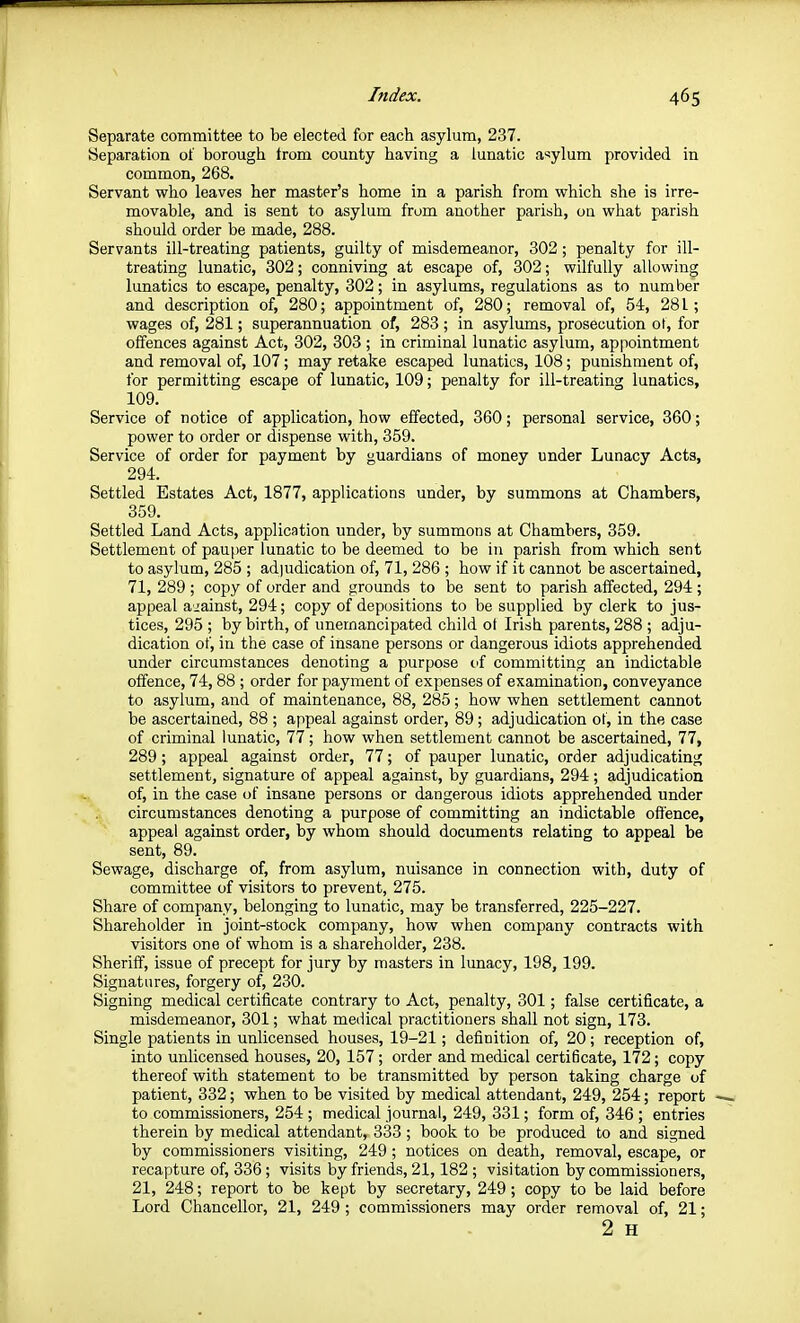 Separate committee to be elected for each asylum, 237. Separation of borough from county having a lunatic a'sylum provided in common, 268. Servant who leaves her master's home in a parish from which she is irre- movable, and is sent to asylum from another parish, on what parish should order be made, 288. Servants ill-treating patients, guilty of misdemeanor, 302; penalty for ill- treating lunatic, 302; conniving at escape of, 302; wilfully allowing lunatics to escape, penalty, 302; in asylums, regulations as to number and description of, 280; appointment of, 280; removal of, 54, 281; wages of, 281; superannuation of, 283; in asylums, prosecution ol, for offences against Act, 302, 303 ; in criminal lunatic asylum, appointment and removal of, 107; may retake escaped lunatics, 108; punishment of, for permitting escape of lunatic, 109; penalty for ill-treating lunatics, 109. Service of notice of application, how effected, 360; personal service, 360; power to order or dispense with, 359. Service of order for payment by guardians of money under Lunacy Acts, 294. Settled Estates Act, 1877, applications under, by summons at Chambers, 359. Settled Land Acts, application under, by summons at Chambers, 359. Settlement of pauper lunatic to be deemed to be in parish from which sent to asylum, 285 ; adjudication of, 71, 286 ; how if it cannot be ascertained, 71, 289 ; copy of order and grounds to be sent to parish affected, 294; appeal aiainst, 294; copy of depositions to be supplied by clerk to jus- tices, 295 ; by birth, of unernancipated child ot Irish parents, 288 ; adju- dication of, in the case of insane persons or dangerous idiots apprehended under circumstances denoting a purpose of committing an indictable offence, 74,88 ; order for payment of expenses of cKamination, conveyance to asylum, and of maintenance, 88, 285; how when settlement cannot be ascertained, 88 ; appeal against order, 89 ; adjudication of, in the case of criminal lunatic, 77; how when settlement cannot be ascertained, 77, 289 ; appeal against order, 77; of pauper lunatic, order adjudicating settlement, signature of appeal against, by guardians, 294; adjudication of, in the case of insane persons or dangerous idiots apprehended under circumstances denoting a purpose of committing an indictable offence, appeal against order, by whom should documents relating to appeal be sent, 89. Sewage, discharge of, from asylum, nuisance in connection with, duty of committee of visitors to prevent, 275. Share of company, belonging to lunatic, may be transferred, 225-227. Shareholder in joint-stock company, how when company contracts with visitors one of whom is a shareholder, 238. Sheriff, issue of precept for jury by masters in lunacy, 198, 199. Signatures, forgery of, 230. Signing medical certificate contrary to Act, penalty, 301; false certificate, a misdemeanor, 301; what medical practitioners shall not sign, 173. Single patients in unlicensed houses, 19-21; definition of, 20; reception of, into unlicensed houses, 20, 157; order and medical certificate, 172; copy thereof with statement to be transmitted by person taking charge of patient, 332; when to be visited by medical attendant, 249, 254; report to commissioners, 254 ; medical journal, 249, 331; form of, 346 ; entries therein by medical attendant, 333 ; book to be produced to and signed by commissioners visiting, 249; notices on death, removal, escape, or recapture of, 336; visits by friends, 21,182 ; visitation by commissioners, 21, 248; report to be kept by secretary, 249 ; copy to be laid before Lord Chancellor, 21, 249 ; commissioners may order removal of, 21; 2 H