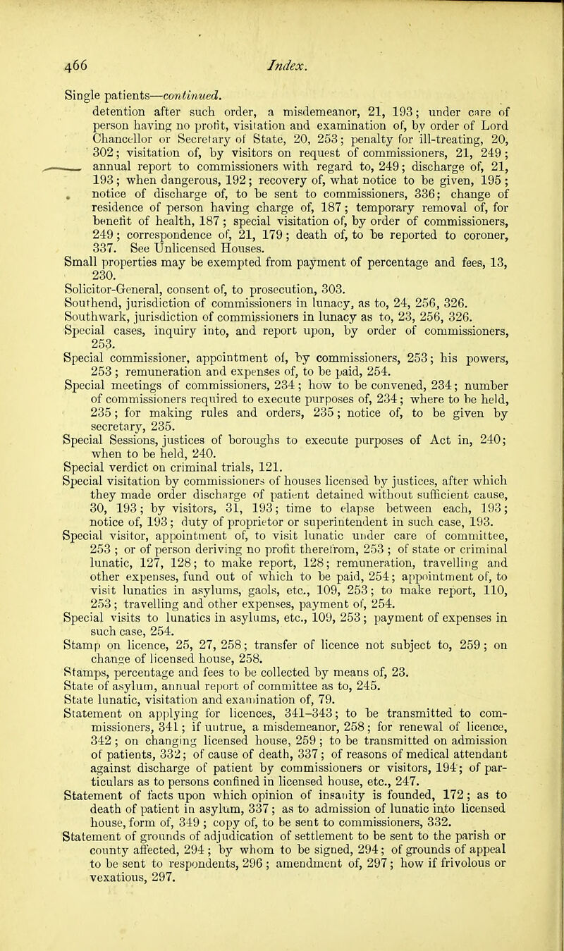 Single patients—continued. detention after such order, a misdemeanor, 21, 193; under care of person having no profit, visitation and examination of, by order of Lord Chancellor or Secretary ot State, 20, 253; penalty for ill-treating, 20, 302; visitation of, by visitors on request of commissioners, 21, 249 ; annual report to commissioners with regard to, 249; discharge of, 21, 193; when dangerous, 192; recovery of, what notice to be given, 195 ; , notice of discharge of, to be sent to commissioners, 336; change of residence of person having charge of, 187; temporary removal of, for bfinefit of health, 187 ; special visitation of, by order of commissioners, 249; correspondence of, 21, 179; death of, to be reported to coroner, 337. See Unlicensed Houses. Small properties may be exempted from payment of percentage and fees, 13, 230. Solicitor-General, consent of, to prosecution, 303. Southend, jurisdiction of commissioners in lunacy, as to, 24, 256, 326. Southwark, jurisdiction of commissioners in lunacy as to, 23, 256, 326. Special cases, inquiry into, and report upon, by order of commissioners, 253. Special commissioner, appointment of, by commissioners, 253; his powers, 253 ; remuneration and exjjenses of, to be jjaid, 254. Special meetings of commissioners, 234; how to be convened, 234; number of commissioners required to execute purposes of, 234; where to be held, 235; for making rules and orders, 235; notice of, to be given by secretary, 235. Special Sessions, justices of boroughs to execute purposes of Act in, 240; when to be held, 240. Special verdict on criminal trials, 121. Special visitation by commissioners of houses licensed by justices, after which they made order discharge of patient detained without suflicient cause, 30, 193; by visitors, 31, 193; time to elapse between each, 193; notice of, 193; duty of proprietor or superintendent in such case, 193. Special visitor, appointment of, to visit lunatic under care of committee, 253 ; or of person deriving no profit therefrom, 253 ; of state or criminal lunatic, 127, 128; to make report, 128; remuneration, travelling and other expenses, fund out of which to be paid, 254; app)ointment of, to visit lunatics in asylums, gaols, etc., 109, 253; to make report, 110, 253; travelling and other expenses, jiayment of, 254. Special visits to lunatics in asylums, etc., 109, 253 ; payment of expenses in such case, 254. Stamp on licence, 25, 27, 258; transfer of licence not subject to, 259; on chan<ie of licensed house, 258. Stamps, percentage and fees to be collected by means of, 23. State of asylum, annual rei)ort of committee as to, 245. State lunatic, visitation and examination of, 79. Statement on applying for licences, 341-343; to be transmitted to com- missioners, 341; if untrue, a misdemeanor, 258 ; for renewal of licence, 342 ; on changing licensed house, 259; to be transmitted on admission ot patients, 332; of cause of death, 337; of reasons of medical attendant against discharge of patient by commissioners or visitors, 194; of par- ticulars as to persons confined in licensed house, etc., 247. Statement of facts upon which opinion of insanity is founded, 172; as to death of patient in asylum, 337 ; as to admission of lunatic into licensed house, form of, 349 ; copy of, to be sent to commissioners, 332. Statement of grounds of adjudication of settlement to be sent to the parish or county affected, 294 ; by whom to be signed, 294; of grounds of appeal to be sent to respondents, 296 ; amendment of, 297; how if frivolous or vexatious, 297.