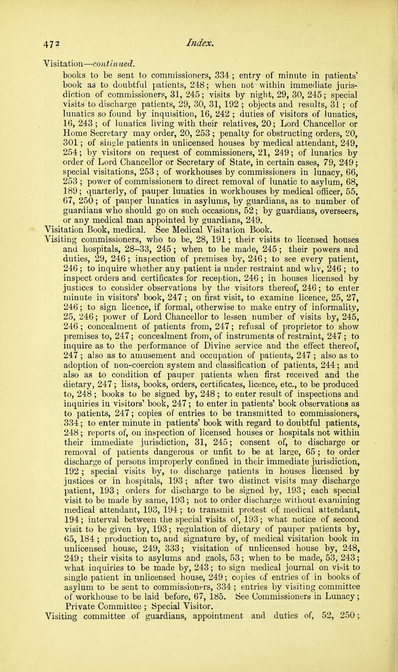 Visitation—continued. books to be sent to commissioners, 334 ; entry of minnte in patients' boolc as to doubtful patients, 248; when not within immediate juris- dintion of commissioners, 31, 245; visits by night, 29, 30, 245; special ■visits to discharge patients, 29, 30, 31, 192 ; objects and results, 31 ; of lunatics so found by inquisition, 16, 242 ; duties of visitors of lunatics, 16, 243; of lunatics living with their relatives, 20; Lord Chancellor or Home Secretary may order, 20, 253 ; penalty for obstructing orders, 20, 301; of siiiiile patients in unlicensed houses by medical attendant, 249, 254; by visitors on request of commissioners, 21, 249; of lunatics by order of Lord Chancellor or Secretary of State, in certain cases, 79, 249; special visitations, 253 ; of workhouses by commissioners in lunacy, 66, 253 ; power of commissioners to direct removal of lunatic to asylum, 68, 189 ; quarterly, of pauper lunatics in workhouses by medical officer, 55, 67, 250; of pauper lunatics in asylums, by guardians, as to number of guardians who should go on such occasions, 52; by guardians, overseers, or any medical man appointed by guardians, 249. Visitation Book, medical. See iVIedical Visitation Book. Visiting commissioners, who to be, 28, 191; their visits to licensed houses and hospitals, 28-33, 245; when to be made, 245; their powers and duties, 29, 246; inspection of premises by, 246; to see every patient, 246 ; to inquire wheiiher any patient is under restraint and whv, 246 ; to inspect orders a-nd certificates for reception, 246 ; in houses licensed by justices to consider observations by the visitors thereof, 246; to enter minute in visitors' book, 247 ; on first visit, to examine licence, 25, 27, 246; to sign licence, if formal, otherwise to make entry of informality, 25, 246; power of Lord Chancellor to lessen number of visits by, 245, 246 ; concealment of patients from, 247; refusal of proprietor to show premises to, 247; concealment from, of instruments of restraint, 247 ; to inquire as to the performance of Divine service and the effect thereof, 247; also as to amusement and occupation of patieots, 247 ; also as to adoption of non-coercion system and classification of patients, 244; and also as to condition of pauper patients when first received and the dietary, 247; lists, books, orders, certificates, licence, etc., to be produced to, 248 ; books to be signed by, 248 ; to enter result of inspections and inquiries in visitors' book, 247; to enter in patients' book observations as to patients, 247; copies of entries to be transmitted to commissioners, 334; to enter minute in patients' book with regard to doubtful patients, 248; reports of, on inspection of licensed houses or hospitals not within their immediate jurisdiction, 31, 245; consent of, to discharge or removal of patients dangerous or unfit to be at large, 65; to order discharge of persons improperly confined in their immediate jurisdiction, 192; special visits by, to discharge patients in houses licensed by justices or in hospitals, 193; after two distinct visits may discharge patient, 193; orders for discharge to be signed by, 193; each special visit to be made by same, 193; not to order discharge without examining medical attendant, 193, 194 ; to transmit protest of medical attendant, 194; interval between the special visits of, 193; what notice of second visit to be given by, 193; regulation of dietary of pauper patients by, 65, 184; production to, and signature by, of medical visitation book in unlicensed house, 249, 333; visitation of unlicensed house by, 248, 249; their visits to asylums and gaols, 53; when to be made, 53, 243; what inquiries to be made by, 243; to sign medical journal on vi^it to single patient in unlicensed house, 249; copies of entries of in books of asylum to be sent to commissioners, 334; entries by visiting committee of workhouse to be laid before, 67, 185. See Commissioners in Lunacy; Private Committee ; Special Visitor. Visiting committee of guardians, appointment and duties of, 52, 250;