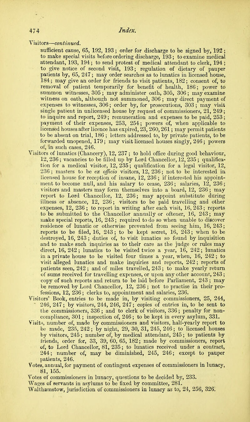 Visitors—continued. sufBcient cause, 65, 192, 193 ; order for discharge to be signed by, 192 ; to make special visits before ordering discharge, 193; to examine medical attendant, 193, 194; to send protest of medical attendant to clerk, 194 ; to give notice of second visit, 193; regulation of dietary of pauper patients by, 65, 247 ; may order searches as to lunatics in licensed house, 184; may give an order for friends to visit patients, 182; consent of, to removal of patient temporarily for benefit of health, 186; power to summon witnesses, 305; may administer oath, 305, 306; may examine witness on oath, although not summoned, 306; may direct payment of expenses to witnesses, 306; order by, for prosecutions, 303; may visit single patient in unlicensed house by request of commissioners, 21, 249 ; to inquire and report, 249; remuneration and expenses to be paid, 253; payment of their expenses, 253, 254; powers of, when applicable to licensed houses after licence has expired, 23, 260, 261; may permit patients to be absent on trial, 186 ; letters addressed to, by private patients, to be forwarded unopened, 179; may visit licensed houses singly, 246; powers of, in such cases, 246. Visitors of lunatics (Chancery), 12, 237 ; to hold office during good behaviour, 12, 236 ; vacancies to be filled up by Lord Chancellor, 12, 235 ; qualifica- tion for a medical visitor, 12, 235; qualification for a legal visitor, 12, 236; masters to be ex officio visitors, 12, 236; not to be interested in- licensed house for reception of insane, 12, 236 ; if interested his appoint- ment to become null, and his salary to cease, 236; salaries, 12, 236; visitors and masters may form themselves into a board, 12, 236; may report to Lord Chancellor, 12, 236; may appoint substitute during illness or absence, 12, 236; visitors to be paid travelling and other expenses, 12, 236 ; to report in writing after each visit, 16, 243; reports to be submitted to the Chancellor annually or oftener, 16, 243; may make special reports, 16, 243; required to do so when unable to discover residence of lunatic or otherwise prevented from seeing him, 16, 243; reports to be filed, 16, 243; to be kept secret, 16, 243; when to be destroyed, 16, 243 ; duties of, to visit lunatics so found by inquisition and to make such inquiries as to their care as the judge or rules may direct, 16, 242; lunatics to be visited twice a year, 16, 242; lunatics in a private house to be visited four times a year, when, 16, 242 ; to visit alleged lunatics and make inquiries and reports, 242; reports of patients seen, 242 ; and of miles travelled, 243; to make yearly return of sums received for travelling expenses, or upon any other account, 243; copy of such reports and return to be laid before Parliament, 243 ; may be removed by Lord Chancellor, 12, 236 ; not to practise in their pro- fessions, 12, 236; clerks to, appointment and salaries, 236. Visitors' Book, entries to be made in, by visiting commissioners, 25, 244, ■ 246, 247; by visitors, 244, 246, 247; copies of entries in, to be sent to the commissioners, 336 ; and to clerk of visitors, 336; penalty for non- compliance, 301; inspection of, 246; to be kept in every asylum, 331. Visits, number of, made by commissioners and visitors, half-yearly report to be made, 235, 242; by night, 29, 30, 31, 245, 246; to licensed houses by visitors, 245; number of, by medical attendant, 245; to patients by friends, order for, 33, 39, 60, 65, 182; made by commissioners, report of, to Lord Chancellor, 81, 235; to lunatics received under a contract, 244; number of, may be diminished, 245, 246; except to pauper patients, 246. Votes, annual, for payment of contingent expenses of commissioners in lunacy, 81, 155. Votes of commissioners in lunacy, questions to be decided by, 233. Wages of servants in asylums to be fixed by committee, 281. W.althamstow, jurisdiction of commissioners in lunacy as to, 24, 256, 326.