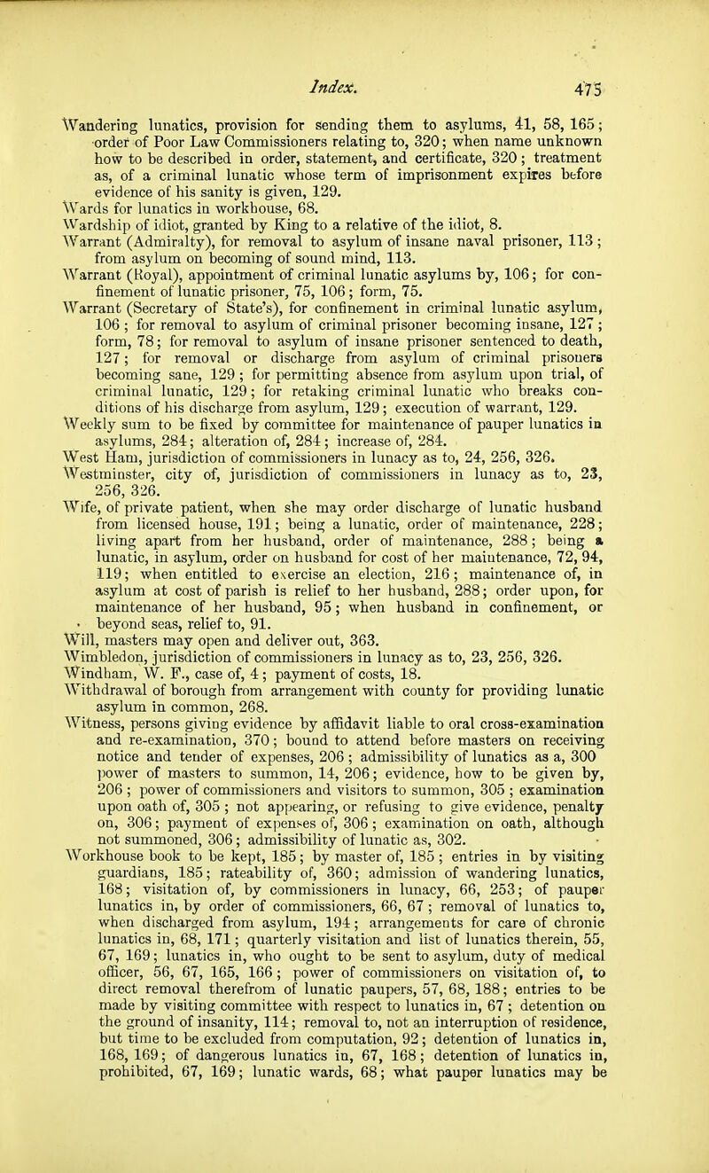 Wandering lunatics, provision for sending them to asylums, 41, 58, 165; order of Poor Law Commissioners relating to, 320; when name unknown how to be described in order, statement, and certificate, 320 ; treatment as, of a criminal lunatic whose term of imprisonment expires before evidence of his sanity is given, 129. Wards for lunatics in workhouse, 68. Wardship of idiot, granted by King to a relative of the idiot, 8. Warrant (Admiralty), for removal to asylum of Insane naval prisoner, 113; from asylum on becoming of sound mind, 113. Warrant (Royal), appointment of criminal lunatic asylums by, 106; for con- finement of lunatic prisoner, 75, 106 ; form, 75. Warrant (Secretary of State's), for confinement in criminal lunatic asylum, 106 ; for removal to asylum of criminal prisoner becoming insane, 127 ; form, 78; for removal to asylum of insane prisoner sentenced to death, 127; for removal or discharge from asylum of criminal prisoners becoming sane, 129 ; for permitting absence from asylum upon trial, of criminal lunatic, 129; for retaking criminal lunatic who breaks con- ditions of his discharge from asylum, 129; execution of warrant, 129. Weekly sum to be fixed by committee for maintenance of pauper lunatics in asylums, 284; alteration of, 284 ; increase of, 284. West Ham, jurisdiction of commissioners in lunacy as to, 24, 256, 326. Westminster, city of, jurisdiction of commissioners in lunacy as to, 23, 256, 326. Wife, of private patient, when she may order discharge of lunatic husband from licensed house, 191; being a lunatic, order of maintenance, 228; living apart from her husband, order of maintenance, 288; being a lunatic, in asylum, order on husband for cost of her maintenance, 72, 94, 119; when entitled to exercise an election, 216; maintenance of, in asylum at cost of parish is relief to her husband, 288; order upon, for maintenance of her husband, 95; when husband in confinement, or • beyond seas, relief to, 91. Will, masters may open and deliver out, 363. Wimbledon, jurisdiction of commissioners in lunacy as to, 23, 256, 326. Windham, W. F., case of, 4 ; payment of costs, 18. Withdrawal of borough from arrangement with county for providing lunatic asylum in common, 268. Witness, persons giving evidence by affidavit liable to oral cross-examination and re-examination, 370; bound to attend before masters on receiving notice and tender of expenses, 206 ; admissibility of lunatics as a, 300 ])ower of masters to summon, 14, 206; evidence, how to be given by, 206 ; power of commissioners and visitors to summon, 305 ; examination upon oath of, 305 ; not appearing, or refusing to give evidence, penalty on, 306; payment of expenses of, 306 ; examination on oath, although not summoned, 306; admissibility of lunatic as, 302. Workhouse book to be kept, 185; by master of, 185 ; entries in by visiting guardians, 185; rateability of, 360; admission of wandering lunatics, l68; visitation of, by commissioners in lunacy, 66, 253; of pauper lunatics in, by order of commissioners, 66, 67 ; removal of lunatics to, when discharged from asylum, 194; arrangements for care of chronic lunatics in, 68, 171; quarterly visitation and list of lunatics therein, 55, 67, 169; lunatics in, who ought to be sent to asylum, duty of medical ofScer, 56, 67, 165, 166 ; power of commissioners on visitation of, to direct removal therefrom of lunatic paupers, 57, 68, 188; entries to be made by visiting committee with respect to lunatics in, 67 ; detention on the ground of insanity, 114; removal to, not an interruption of residence, but time to be excluded from computation, 92; detention of lunatics in, 168, 169; of dangerous lunatics in, 67, 168; detention of lunatics in, prohibited, 67, 169; lunatic wards, 68; what pauper lunatics may be