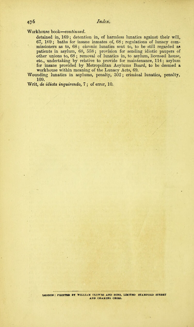 Workhouse book—continued. detained in, 169; detention in, of harmless lunatics against their will, 67, 169; baths for insane inmates of, 68; regulations of lunacy com- missioners as to, 68; chronic lunatics sent to, to be still regarded as patients in asylum, 68, 558; provision for sending idiotic paupers of other unions to, 68; removal of lunatics in, to asylum, licensed house, etc., undertaking by relative to provide for maintenance, 114; asylum for insane provided by Metropolitan Asylums Board, to be deemed a vforkhouse within meaning of the Lunacy Acts, 69. Wounding lunatics in asylums, penalty, 302; crimiDal lunatics, penalty, 109. Writ, de idiota inquirendo, 7 ; of error, 10. iakdok: pbqiibo bt wiluam ctowsB AXD aoKs, uuirra) stahfokd sibbet A.VO CHABIRG CBOSE.