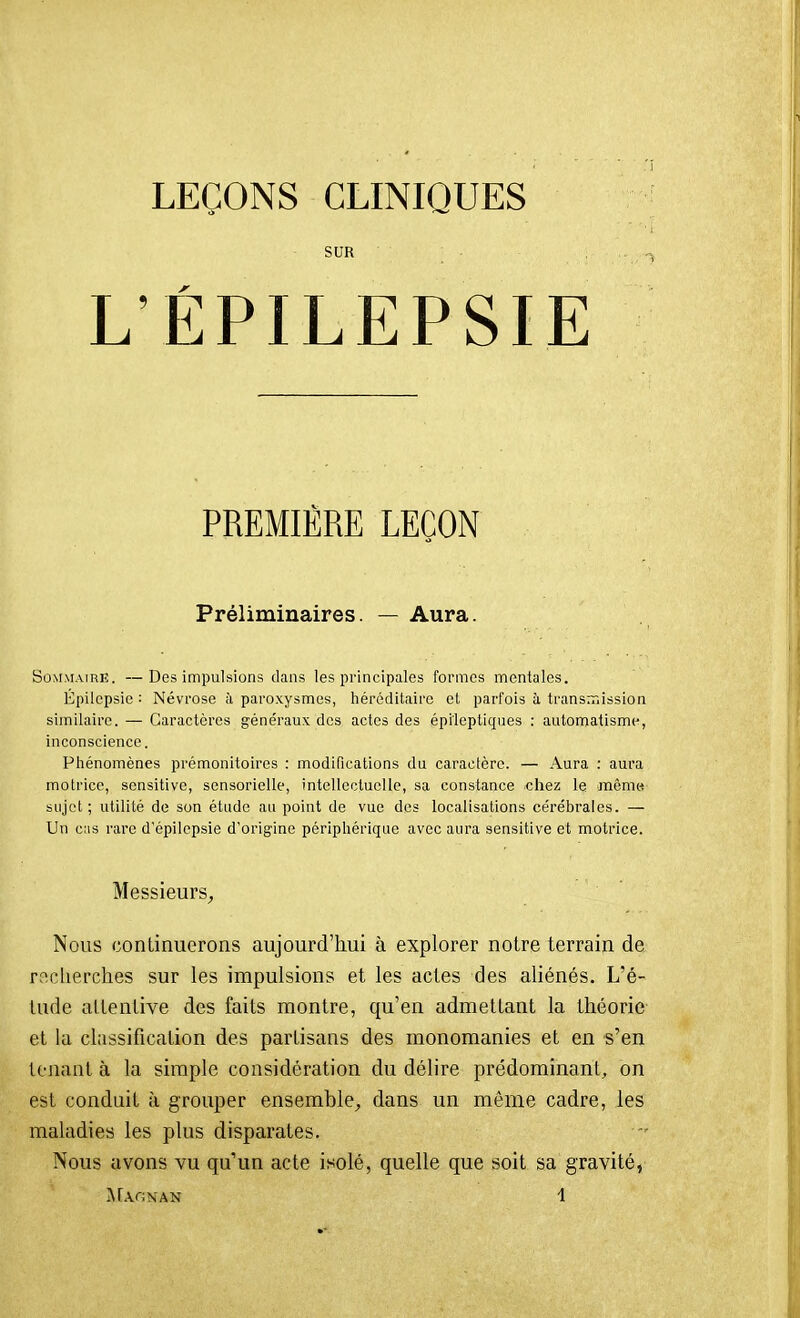 LEÇONS CLINIQUES SUR L'EPILEPSIE PREMIÈRE LEÇON Préliminaires. — Aura. SûMMAiRK. —Des impulsions dans les principales formes mentales. Épilepsie : Névrose à paro.xysmes, héréditaire et parfois à transn~iission similaire. — Caractères généraux des actes des épileptiques ; automatisme, inconscience. Phénomènes prémonitoires : modifications du caractère. — Aura : aura motrice, sensitive, sensorielle, intellectuelle, sa constance chez le mômtf sujet; utilité de son étude au point de vue des localisations cérébrales. — Un cas rare d'épilcpsie d'origine périphérique avec aura sensitive et motrice. Messieurs, Nous continuerons aujourd'hui à explorer notre terrain de recherches sur les impulsions et les actes des aliénés. L'é- tude attentive des faits montre, qu'en admettant la théorie et la classification des partisans des monomanies et en s'en tenant à la simple considération du délire prédominant, on est conduit à grouper ensemble, dans un même cadre, les maladies les plus disparates. Nous avons vu qu'un acte isolé, quelle que soit sa gravité,