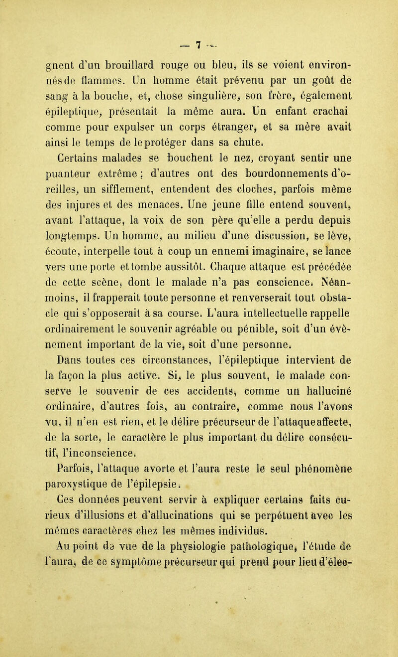 gnent d'un brouillard rouge ou bleu, ils se voient environ- nés de flammes. Un homme était prévenu par un goût de saag à la bouche, et, chose singulière^ son frère, également épileptique, présentait la même aura. Un enfant crachai comme pour expulser un corps étranger, et sa mère avait ainsi le temps de le protéger dans sa chute. Certains malades se bouchent le nez, croyant sentir une puanteur extrême ; d'autres ont des bourdonnements d'o- reilles^ un sifflement, entendent des cloches, parfois même des injures et des menaces. Une jeune fille entend souvent, avant l'attaque, la voix de son père qu'elle a perdu depuis longtemps. Un homme, au milieu d'une discussion, se lève, écoute, interpelle tout à coup un ennemi imaginaire, se lance vers une porte et tombe aussitôt. Chaque attaque est précédée de cette scène^ dont le malade n'a pas conscience* Néan- moins, il frapperait toute personne et renverserait tout obsta- cle qui s'opposerait à sa course. L'aura intellectuelle rappelle ordinairement le souvenir agréable ou pénible, soit d'un évé- nement important de la vie, soit d'une personne. Dans toutes ces circonstances, l'épiieptique intervient de la façon la plus active. Si^ le plus souvent, le malade con- serve le souvenir de ces accidents, comme un halluciné ordinaire, d'autres fois, au contraire, comme nous l'avons vu, il n'en est rien, et le délire précurseur de l'attaque affecte, de la sorte, le caractère le plus important du délire consécu- tifj l'inconscience^ Parfois, l'attaque avorte et l'aura reste le seul phénomène paroxystique de l'épilepsie. Ces données peuvent servir à expliquer certains faits cu- rieux d'illusions et d'allucinations qui se perpétuent avec les mêmes caractères chez les mêmes individus. Au point da vue de la physiologie pathologique» l'étude de l'auraj de ce symptôme précurseur qui prend pour lieud'élee-