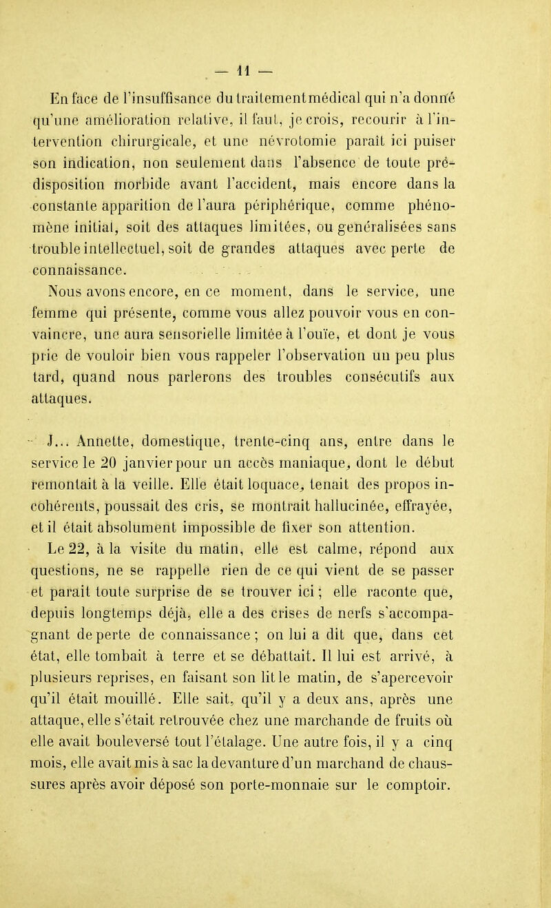 En face de l'insuffisance dutrailementmédical qui n'a donn'é qu'une amélioration relalivc, il faut, je crois, recourir àl'in- tervonlion chirurgicale, et une névrotomie paraît ici puiser son indication, non seulement dans l'absence de toute pré- disposition morbide avant l'accident, mais encore dans la constante apparition de l'aura périphérique, comme phéno- mène initiai, soit des attaques limitées, ou généralisées sans ■troubleintellectuel, soit de grandes attaques avec perte de connaissance. Nous avons encore, en ce moment, dans le service, une femme qui présente, comme vous allez pouvoir vous en con- vaincre, une aura sensorielle limitée à l'ouïe, et dont je vous prie de vouloir bien vous rappeler l'observation un peu plus tard, quand nous parlerons des troubles consécutifs aux attaques. - J... Annette, domestique, trente-cinq ans, entre dans le service le 20 janvier pour un accès maniaque^ dont le début remontait à la veille. Elle était loquace^ tenait des propos in- cohérents, poussait des cris, se montrait hallucinée, effrayée, et il était absolument impossible de fixer son attention. • Le 22, à la visite du matin, elle est calme, répond aux questions^ ne se rappelle rien de ce qui vient de se passer et parait toute surprise de se trouver ici; elle raconte que, depuis longtemps déjà, elle a des crises de nerfs s'accompa- gnant de perte de connaissance ; on lui a dit que, dans cet état, elle tombait à terre et se débattait. Il lui est arrivé, à plusieurs reprises, en faisant son lit le matin, de s'apercevoir qu'il était mouillé. Elle sait, qu'il y a deux ans, après une attaque, elle s'était retrouvée chez une marchande de fruits oîi elle avait bouleversé tout l'étalage. Une autre fois, il y a cinq mois, elle avait mis à sac la devanture d'un marchand de chaus- sures après avoir déposé son porte-monnaie sur le comptoir.