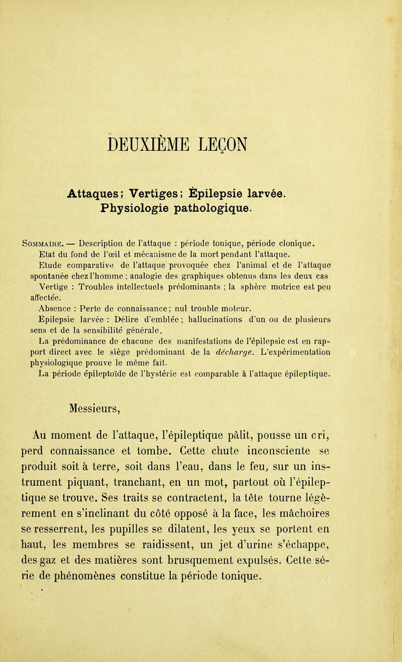 DEUXIÈME LEÇON Attaques; Vertiges; Épilepsie larvée. Physiologie pathologique. Sommaire.— Description de l'attaque : période tonique, période clonique. Etat du fond de l'œil et mécanisme de la mort pendant l'attaque. Etude comparatives de l'attaque provoquée chez l'animal et de l'attaque spontanée chez l'homme ; analogie des graphiques obtenus dans les deux cas Vertige : Troubles intellectuels prédominants ; la sphère motrice est peu affectée. Absence : Perte de connaissance; nul trouble moteur. Epilepsie larvée : Délire d'emblée ; hallucinations d'un ou de plusieurs sens et de la sensibilité générale. La prédominance de chacune des manifestations de l'épilepsie est en rap- port direct avec le siège prédominant de la décharge. L'expérimentation physiologique prouve le même fait. La période épileptoïde de l'hystérie est comparable à l'attaque épileptiquc. Messieurs, Au moment de l'attaque, l'épileptique pâlit, pousse un cri, perd connaissance et tombe. Cette chute inconsciente se produit soit à terre^ soit dans Teau, dans le feu, sur un ins- trument piquant, tranchant, en un mot, partout oîi l'épilep- tique se trouve. Ses traits se contractent, la tête tourne légè- rement en s'inclinant du côté opposé à la face, les mâchoires se resserrent, les pupilles se dilatent, les yeux se portent en haut, les membres se raidissent, un jet d'urine s'échappe, des gaz et des matières sont brusquement expulsés. Cette sé- rie de phénomènes constitue la période tonique.