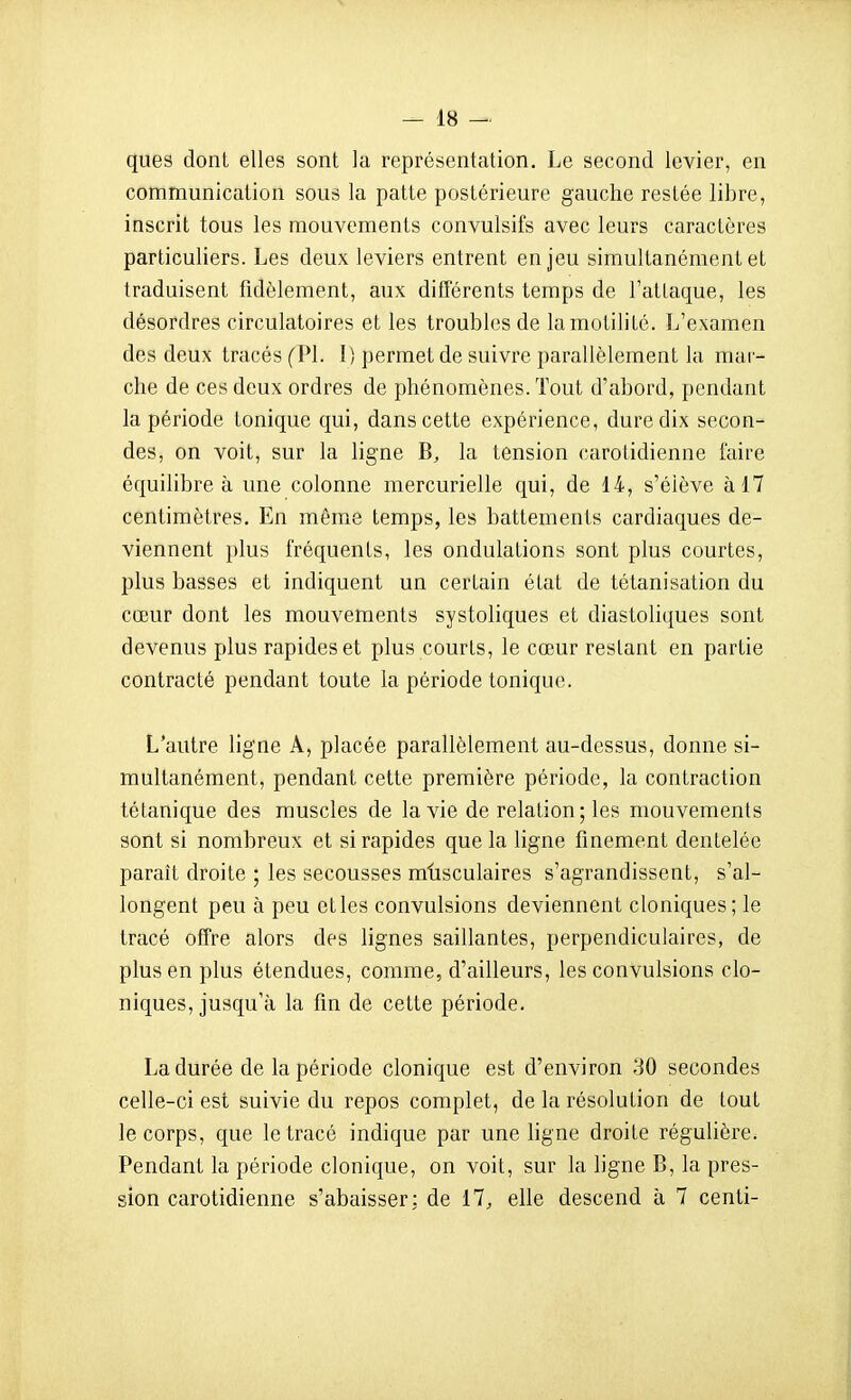 ques dont elles sont la représentation. Le second levier, en communication sous la patte postérieure gauche restée libre, inscrit tous les mouvements convulsifs avec leurs caractères particuliers. Les deux leviers entrent enjeu simultanément et traduisent fidèlement, aux ditTérents temps de l'attaque, les désordres circulatoires et les troubles de lamotilité. L'examen des deux tracés (Pl. 1) permet de suivre parallèlement la mar- che de ces deux ordres de phénomènes. Tout d'abord, pendant la période tonique qui, dans cette expérience, dure dix secon- des, on voit, sur la ligne B, la tension carotidienne faire équilibre à une colonne mercurielle qui, de 14, s'élève à 17 centimètres. En même temps, les battements cardiaques de- viennent plus fréquents, les ondulations sont plus courtes, plus basses et indiquent un certain état de tétanisation du cœur dont les mouvements systoliques et diastoUques sont devenus plus rapides et plus courts, le cœur restant en partie contracté pendant toute la période tonique. L'autre ligne A, placée parallèlement au-dessus, donne si- multanément, pendant cette première période, la contraction tétanique des muscles de la vie de relation ; les mouvements sont si nombreux et si rapides que la ligne finement dentelée paraît droite ; les secousses mtisculaires s'agrandissent, s'al- longent peu à peu et les convulsions deviennent cloniques; le tracé offre alors des lignes saillantes, perpendiculaires, de plus en plus étendues, comme, d'ailleurs, les convulsions clo- niques, jusqu'à la fin de cette période. La durée de la période clonique est d'environ 30 secondes celle-ci est suivie du repos complet, de la résolution de tout le corps, que le tracé indique par une ligne droite régulière. Pendant la période clonique, on voit, sur la ligne B, la pres- sion carotidienne s'abaisser: de 17, elle descend à 7 centi-