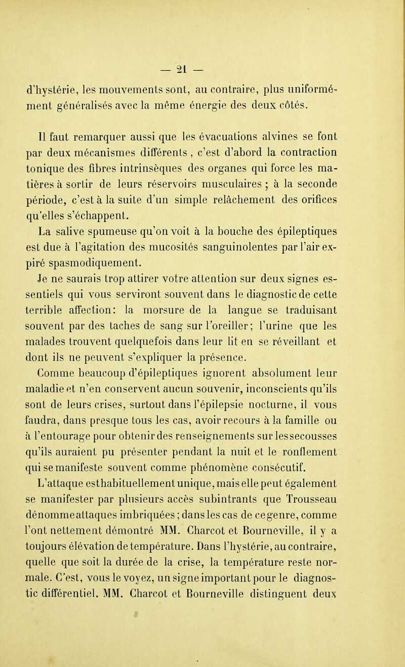 d'hystérie, les mouvements sont, au contraire, plus uniformé- ment généralisés avec la même énergie des deux côtés. Il faut remarquer aussi que les évacuations alvines se font par deux mécanismes différents, c'est d'abord la contraction tonique des fibres intrinsèques des organes qui force les ma- tières à sortir de leurs réservoirs musculaires ; à la seconde période, c'est à la suite d'un simple relâchement des orifices qu'elles s'échappent. La saUve spumeuse qu'on voit à la bouche des épileptiques est due à l'agitation des mucosités sanguinolentes par l'air ex- piré spasmodiquement. Je ne saurais trop attirer votre attention sur deux signes es- sentiels qui vous serviront souvent dans le diagnostic de cette terrible affection: la morsure de la langue se traduisant souvent par des taches de sang sur l'oreiller; l'urine que les malades trouvent quelquefois dans leur lit en se réveillant et dont ils ne peuvent s'expliquer la présence. Comme beaucoup d'épileptiques ignorent absolument leur maladie et n'en conservent aucun souvenir, inconscients qu'ils sont de leurs crises, surtout dans l'épilepsie nocturne, il vous faudra, dans presque tous les cas, avoir recours à la famille ou à l'entourage pour obtenir des renseignements sur lessecousses qu'ils auraient pu présenter pendant la nuit et le ronflement qui se manifeste souvent comme phénomène consécutif. L'attaque esthabituellement unique, mais elle peut également se manifester par plusieurs accès subintrants que Trousseau dénommeattaques imbriquées ; dans les cas de cegenre, comme l'ont nettement démontré MM. Charcot et Bourneville, il y a toujours élévation de température. Dans l'hystérie, au contraire, quelle que soit la durée de la crise, la température reste nor- male. C'est, vous le voyez, un signe important pour le diagnos- tic différentiel. MIVL Charcot et Bourneville distinguent deux i