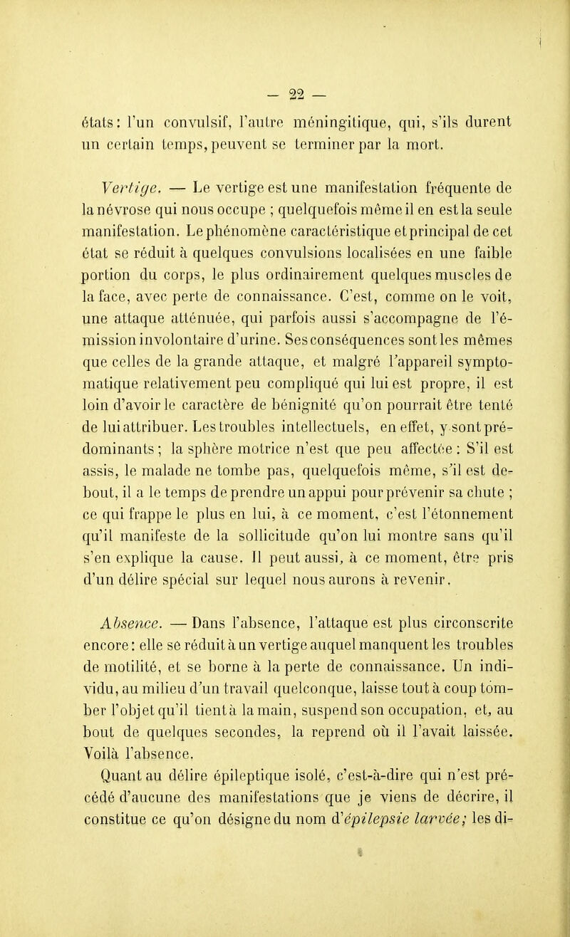 états: l'un convulsif, l'autre méningitique, qui, s'ils durent un certain temps, peuvent se terminer par la mort. Vertige. — Le vertige est une manifestation fréquente de la névrose qui nous occupe ; quelquefois même il en est la seule manifestation. Le phénomène caractéristique et principal de cet état se réduit à quelques convulsions localisées en une faible portion du corps, le plus ordinairement quelques muscles de la face, avec perte de connaissance. C'est, comme on le voit, une attaque atténuée, qui parfois aussi s'accompagne de l'é- mission involontaire d'urine. Ses conséquences sont les mêmes que celles de la grande attaque, et malgré l'appareil sympto- matique relativement peu compliqué qui lui est propre, il est loin d'avoir le caractère de bénignité qu'on pourrait être tenté de lui attribuer. Les troubles intellectuels, en effet, y sont pré- dominants ; la sphère motrice n'est que peu affectée : S'il est assis, le malade ne tombe pas, quelquefois même, s'il est de- bout, il a le temps de prendre un appui pour prévenir sa chute ; ce qui frappe le plus en lui, à ce moment, c'est l'étonnement qu'il manifeste de la sollicitude qu'on lui montre sans qu'il s'en explique la cause. Il peut aussi, à ce moment, être pris d'un déUre spécial sur lequel nous aurons à revenir. Absence. — Dans l'absence, l'attaque est plus circonscrite encore : elle se réduit à un vertige auquel manquent les troubles de motilité, et se borne à la perte de connaissance. Un indi- vidu, au milieu d'un travail quelconque, laisse tout à coup tom- ber l'objetqu'il tientà la main, suspend son occupation, etj au bout de quelques secondes, la reprend oîi il l'avait laissée. Voilà l'absence. Quant au délire épileptique isolé, c'est-à-dire qui n'est pré- cédé d'aucune des manifestations que je viens de décrire, il constitue ce qu'on désigne du nom d'épilepsie larvée; lesdi- «