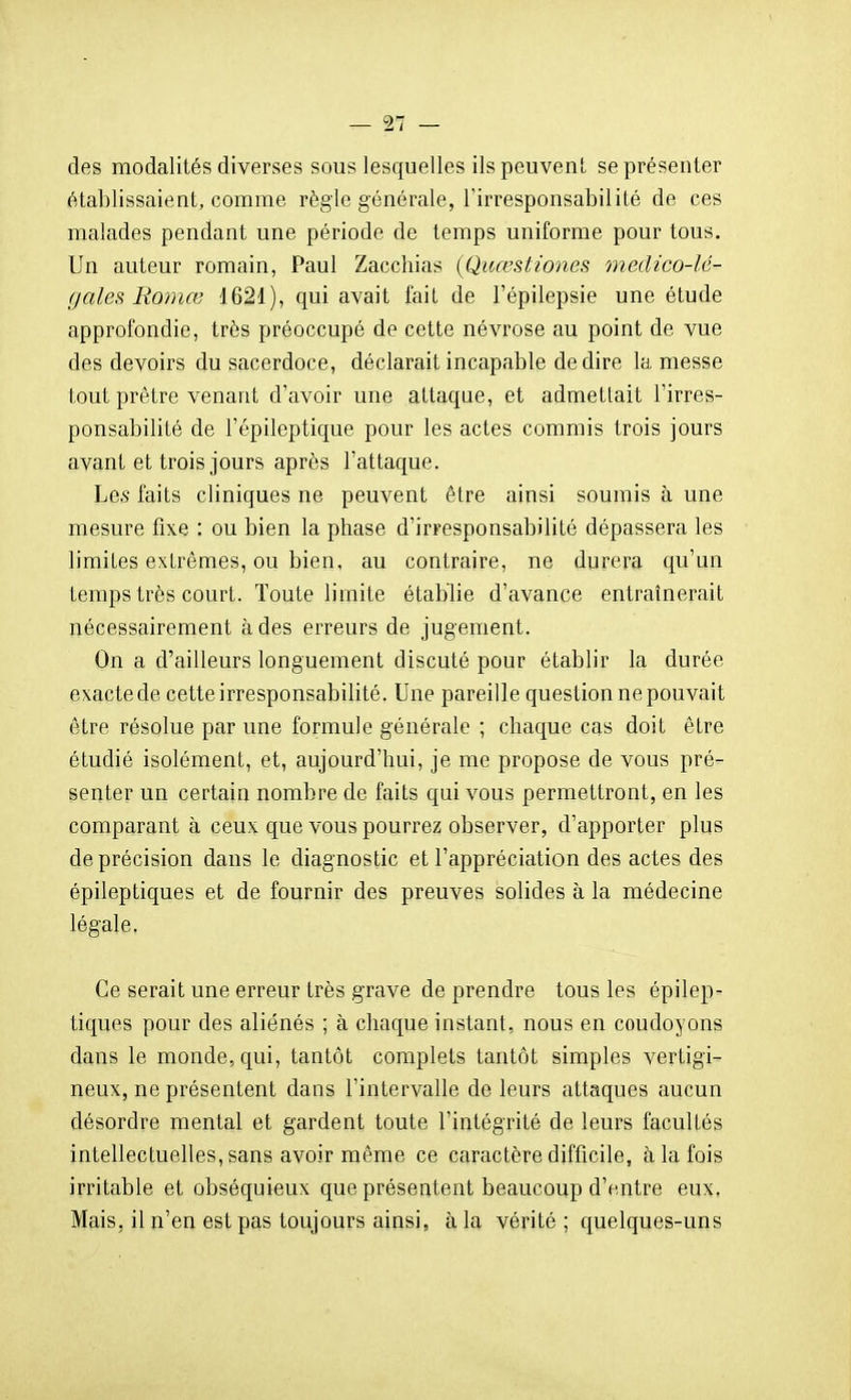 des modalités diverses sous lesquelles ils peuvent, se présenter établissaient, comme règle générale, l'irresponsabilité de ces malades pendant une période de temps uniforme pour tous. Un auteur romain, Paul Zacchias (Quœstïones medico-lé- f/ales Roniœ 1621), qui avait fait de l'épilepsie une étude approfondie, très préoccupé de cette névrose au point de vue des devoirs du sacerdoce, déclarait incapable dédire la messe tout prêtre venant d'avoir une attaque, et admettait l'irres- ponsabilité de l'épileptique pour les actes commis trois jours avant et trois jours après l'attaque. Les faits cliniques ne peuvent être ainsi soumis à une mesure fixe : ou bien la phase d'irresponsabilité dépassera les limites extrêmes, ou bien, au contraire, ne durera qu'un temps très court. Toute limite établie d'avance entraînerait nécessairement à des erreurs de jugement. On a d'ailleurs longuement discuté pour établir la durée exacte de cette irresponsabilité. Une pareille question ne pouvait être résolue par une formule générale ; chaque cas doit être étudié isolément, et, aujourd'hui, je me propose de vous pré- senter un certain nombre de faits qui vous permettront, en les comparant à ceux que vous pourrez observer, d'apporter plus de précision dans le diagnostic et l'appréciation des actes des épileptiques et de fournir des preuves solides à la médecine légale. Ce serait une erreur très grave de prendre tous les épilep^ tiques pour des aliénés ; à chaque instant, nous en coudoyons dans le monde, qui, tantôt complets tantôt simples vertigi- neux, ne présentent dans l'intervalle de leurs attaques aucun désordre mental et gardent toute l'intégrité de leurs facultés intellectuelles, sans avoir même ce caractère difficile, à la fois irritable et obséquieux que présentent beaucoup d'entre eux, Mais, il n'en est pas toujours ainsi, à la vérité ; quelques-uns