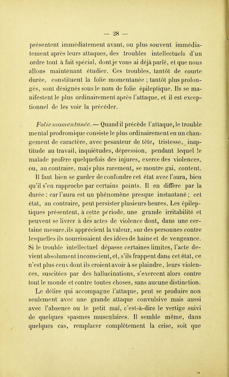 présentent immédiatement avant, ou plus souvent immédia- tement après leurs attaques, des troubles intellectuels d'un ordre tout à fait spécial, dont je vous ai déjà parlé, et que nous allons maintenant étudier. Ces troubles, tantôt de courte durée, constituent la folie momentanée ; tantôt plus prolon- gés, sont désignés sous le nom de folie épileptique. Ils se ma- nifestent le plus ordinairement après l'attaque, et il est excep- tionnel de les voir la précéder. Folie momentanée.— Quand il précède l'attaque, le trouble mental prodromique consiste le plus ordinairement en un chan- gement de caractère, avec pesanteur de tête, tristesse, inap- titude au travail, inquiétudes, dépression, pendant lequel le malade profère quelquefois des injures, exerce des violences, ou, au contraire, mais plus rarement, se montre gai, content. 11 faut bien se garder de confondre cet état avec l'aura, bien qu'il s'en rapproche par certains points. 11 en diffère par la durée : car l'aura est un phénomène presque instantané ; cet état, au contraire, peut persister plusieurs heures. Les épilep- tiques présentent, à cette période, une grande irritabilité et peuvent se livrer à des actes de violence dont, dans une cer- taine mesure,ils apprécient la valeur, sur des personnes contre lesquelles ils nourrissaient des idées de haine et de vengeance. Si le trouble intellectuel dépasse certaines limites, l'acte de- vient absolument inconscient, et, s'ils frappent dans cet état, ce n'est plus ceux dont ils croient avoir à se plaindre, leurs violen- ces, suscitées par des hallucinations, s'exercent alors contre tout le monde et contre toutes choses, sans aucune distinction. Le délire qui accompagne l'attaque, peut se produire non seulement avec une grande attaque convulsive mais aussi avec l'absence ou le petit mal, c'est-à-dire le vertige suivi de quelques spasmes musculaires. Il semble même, dans quelques cas, remplacer complètement la crise, soit que