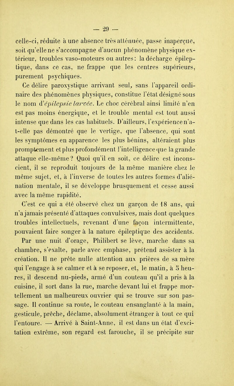 celle-ci, réduite aune absence très atténuée, passe inaperçue, soit qu'elle ne s'accompagne d'aucun phénomène physique ex- térieur, troubles vaso-moteurs ou autres : la décharge épilep- tique, dans ce cas, ne frappe que les centres supérieurs, purement psychiques. Ce délire paroxystique arrivant seul^ sans l'appareil ordi- naire des phénomènes physiques, constitue l'état désigné sous le nom à'épilepsie larvée. Le choc cérébral ainsi limité n'en est pas moins énergique, et le trouble mental est tout aussi intense que dans les cas habituels. D'ailleurs, l'expérience n'a- t-elle pas démontré que le vertige, que l'absence, qui sont les symptômes en apparence les plus bénins, altéraient plus promptement et plus profondément l'intelligence ({ue la grande attaque elle-même ? Quoi qu'il en soit, ce délire est incons- cient, il se reproduit toujours de la même manière chez le même sujet, et, à l'inverse de toutes les autres formes d'alié- nation mentale, il se développe brusquement et cesse aussi avec la môme rapidité. C'est ce qui a été observé chez un garçon de 18 ans, qui n'a jamais présenté d'attaques convulsiveS;, mais dont quelques troubles intellectuels, revenant d'une façon intermittente, pouvaient faire songer à la nature épileptique des accidents. Par une nuit d'orage, Philibert se lève, marche dans sa chambre, s'exalte, parle avec emphase, prétend assister à la création. Il ne prête nulle attention aux prières de sa mère qui l'engage à se calmer et à se reposer, et, le matin, à o heu- res, il descend nu-pieds, armé d'un couteau qu'il a pris à la cuisine, il sort dans la rue, marche devant lui et frappe mor- tellement un malheureux ouvrier qui se trouve sur son pas- sage. Il continue sa route, le couteau ensanglanté à la main, gesticule^, prêche, déclame, absolument étranger à tout ce qui l'entoure. — Arrivé à Saint-Anne, il est dans un état d'exci- tation extrême, son regard est farouche, il se précipite sur