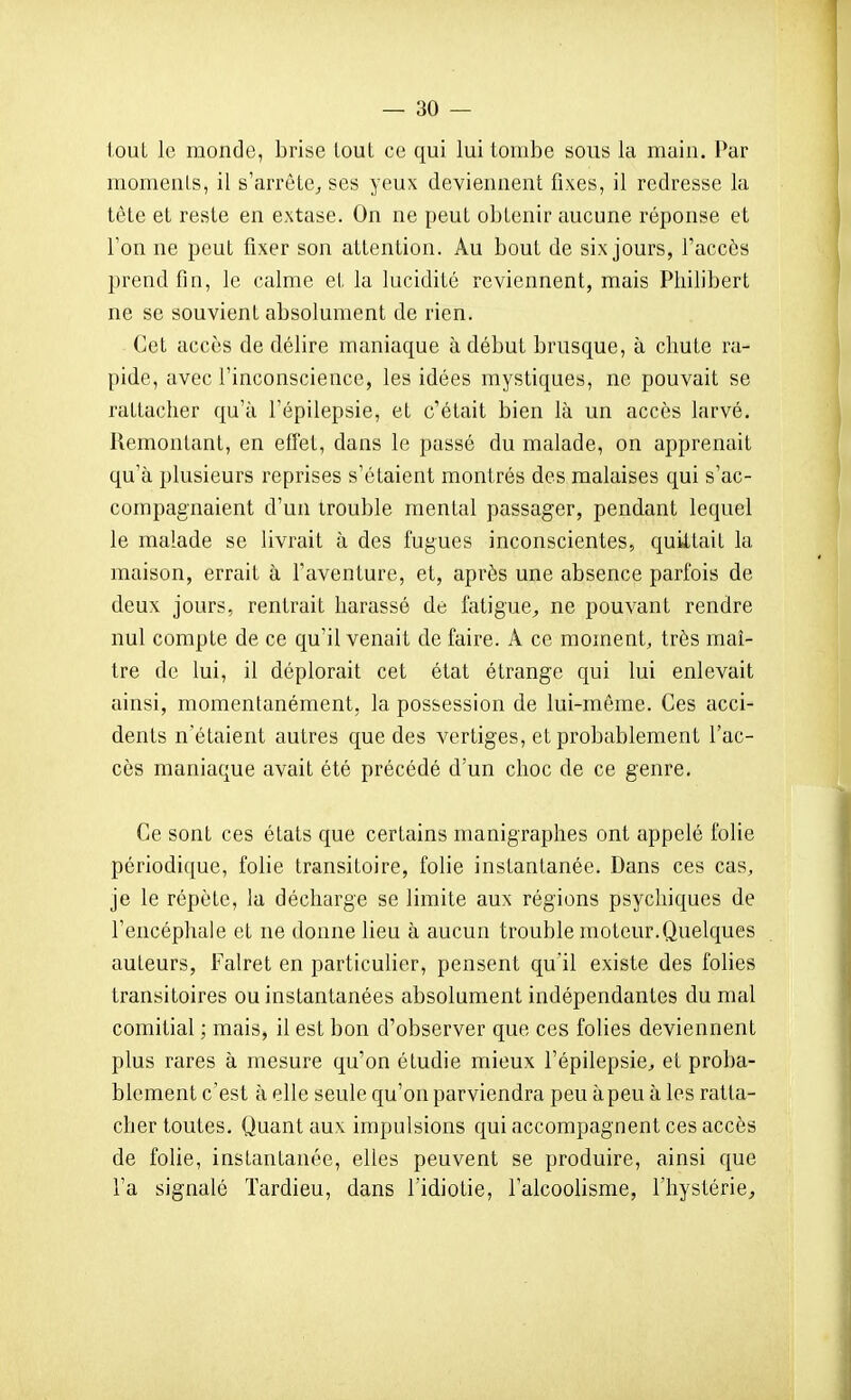 tout le monde, brise tout ce qui lui tombe sons la main. Par momenls, il s'arrèLe^, ses yeux deviennent fixes, il redresse la tète et reste en extase. On ne peut obtenir aucune réponse et Ton ne peut fixer son attention. Au bout de six jours, l'accès prend fin, le calme et la lucidité reviennent, mais Philibert ne se souvient absolument de rien. Cet accès de délire maniaque à début brusque, à chute ra- pide, avec l'inconscience, les idées mystiques, ne pouvait se rattacher qu'à l'épilepsie, et c'était bien là un accès larvé. Remontant, en effet, dans le passé du malade, on apprenait qu'à plusieurs reprises s'étaient montrés des malaises qui s'ac- compagnaient d'un trouble mental passager, pendant lequel le malade se livrait à des fugues inconscientes, quittait la maison, errait à l'aventure, et, après une absence parfois de deux jours, rentrait harassé de fatigue,, ne pouvant rendre nul compte de ce qu'il venait de faire. A ce moment, très maî- tre de lui, il déplorait cet état étrange qui lui enlevait ainsi, momentanément, la possession de lui-même. Ces acci- dents n'étaient autres que des vertiges, et probablement l'ac- cès maniaque avait été précédé d'un choc de ce genre. Ce sont ces états que certains manigraphes ont appelé folie périodique, folie transitoire, folie instantanée. Dans ces cas, je le répète, la décharge se limite aux régions psychiques de l'encéphale et ne donne lieu à aucun trouble moteur.Quelques auteurs, Falret en particulier, pensent qu'il existe des folies transitoires ou instantanées absolument indépendantes du mal comitial ; mais, il est bon d'observer que ces folies deviennent plus rares à mesure qu'on étudie mieux l'épilepsie, et proba- blement c'est à elle seule qu'on parviendra peu à peu à les ratta- cher toutes. Quant aux impulsions qui accompagnent ces accès de folie, instantanée, elles peuvent se produire, ainsi que l'a signalé Tardieu, dans l'idiotie, l'alcoolisme, l'hystérie^