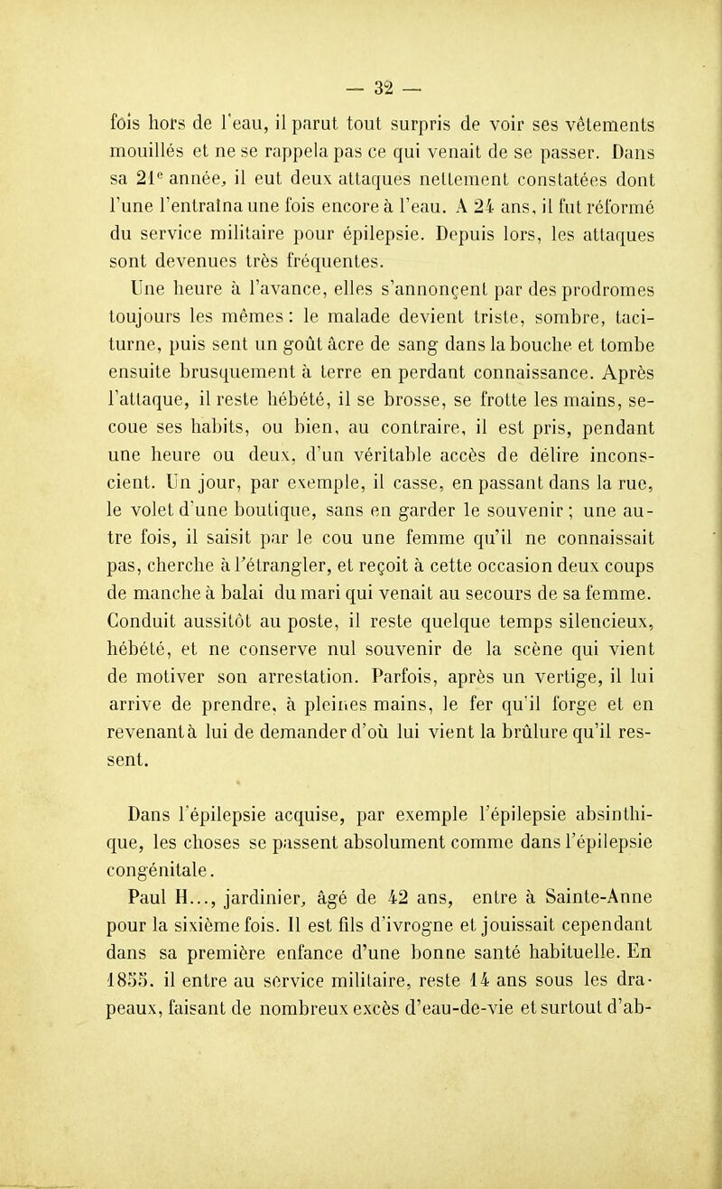 fois hors de l'eau, il parut tout surpris de voir ses vêlements mouillés et ne se rappela pas ce qui venait de se passer. Dans sa 21 année, il eut deux attaques neUemenl constatées dont l'une l'entraîna une fois encore à l'eau. A 24 ans, il fut réformé du service militaire pour épilepsie. Depuis lors, les attaques sont devenues très fréquentes. Une heure à l'avance, elles s'annonçenl par des prodromes toujours les mêmes: le malade devient triste, sombre, taci- turne, puis sent un goût acre de sang dans la bouche et tombe ensuite brusquement à terre en perdant connaissance. Après l'attaque, il reste hébété, il se brosse, se frotte les mains, se- coue ses habits, ou bien, au contraire, il est pris, pendant une heure ou deux, d'un véritable accès de délire incons- cient. Un jour, par exemple, il casse, en passant dans la rue, le volet d'une boutique, sans en garder le souvenir; une au- tre fois, il saisit par le cou une femme qu'il ne connaissait pas, cherche àTélrangler, et reçoit à cette occasion deux coups de manche à balai du mari qui venait au secours de sa femme. Conduit aussitôt au poste, il reste quelque temps silencieux, hébété, et ne conserve nul souvenir de la scène qui vient de motiver son arrestation. Parfois, après un vertige, il lui arrive de prendre, à pleines mains, le fer qu'il forge et en revenantà lui de demander d'où lui vient la brûlure qu'il res- sent. Dans l'épilepsie acquise, par exemple l'épilepsie absinthi- que, les choses se passent absolument comme dans l'épilepsie congénitale. Paul H..., jardinier, âgé de 42 ans, entre à Sainte-Anne pour la sixième fois. 11 est fils d'ivrogne et jouissait cependant dans sa première enfance d'une bonne santé habituelle. En 18SS. il entre au service militaire, reste 14 ans sous les dra- peaux, faisant de nombreux excès d'eau-de-vie et surtout d'ab-