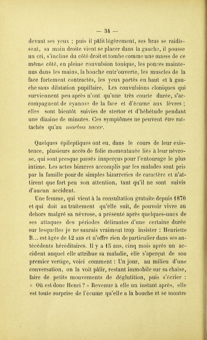 devant ses yeux ; puis il pâlit légèrement, ses bras se raidis- sent, sa main droite vient se placer dans la gauche, il pousse un cri, s'incline du côté droit et tombe comme une masse de ce même côté, en pleine convulsion tonique^, les pouces mainte- nus dans les mains, la bouche entr'ouverte, les muscles de la face fortement contractés, les yeux portés en haut et à gau- che sans dilatation pupillaire. Les convulsions cloniques qui surviennent peu après n'ont qu'une très courte durée, s'ac- compagnent de cyanose de la face et d'écume aux lèvres ; elles sont bientôt suivies de stertor et d'hébétude pendant une dizaine de minutes. Ces symptômes ne peuvent être rat- tachés qu'au onorhus sacer. Quelques épileptiques ont eu, dans le cours de leur exis- tence, plusieurs accès de folie momentanée liés à leur névro- se, qui sont presque passés inaperçus pour l'entourage le plus intime. Les actes bizarres accomplis par les malades sont pris par la famille pour de simples bizarreries de caractère et n'at- tirent que fort peu son attention, tant qu'il ne sont suivis d'aucun accident. Une femme, qui vient à la consultation gratuite depuis 1870 et qui doit au traitement qu'elle suit, de pouvoir vivre au dehors malgré sa névrose, a présenté après quelques-unes de ses attaques des périodes délirantes d'une certaine durée sur lesquelles je ne saurais vraiment trop insister : Henriette B... est âgée de 42 ans et n'offre rien de particulier dans ses an- técédents héréditaires. 11 y a 15 ans, cinq mois après un ac- cident auquel elle attribue sa maladie, elle s'aperçut de son premier vertige, voici comment : Un jour, au milieu d'une conversation, on la voit pâlir, restant immobile sur sa chaise, faire de petits mouvements de déglutition, puis s'écrier : (( Où est donc Henri ? » Revenue à elle un instant après, elle est toute surprise de l'écume qu'elle a la bouche et se montre