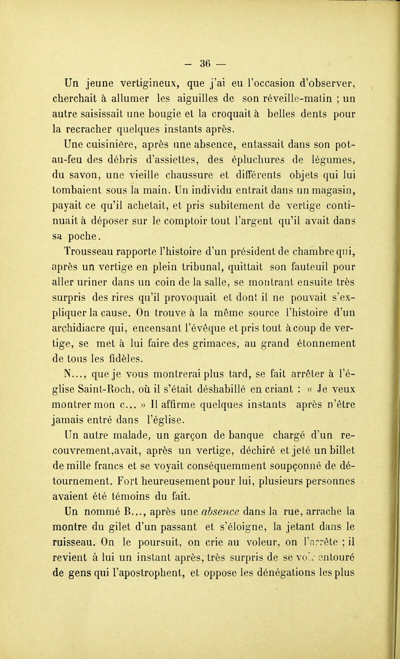 Un jeune vertigineux, que j'ai eu l'occasion d'observer, cherchait à allumer les aiguilles de son réveille-matin ; un autre saisissait une bougie et la croquait à belles dents pour la recracher quelques instants après. Une cuisinière, après une absence, entassait dans son pot- au-feu des débris d'assiettes, des éplucliures de légumes, du savon, une vieille chaussure et différents objets qui lui tombaient sous la main. Un individu entrait dans un magasin, payait ce qu'il achetait, et pris subitement de vertige conti- nuait à déposer sur le comptoir tout l'argent qu'il avait dans sa poche. Trousseau rapporte l'histoire d'un président de chambre qui, après un vertige en plein tribunal, quittait son fauteuil pour aller uriner dans un coin de la salle, se montrant ensuite très surpris des rires qu'il provoquait et dont il ne pouvait s'ex- pliquer la cause. On trouve à la même source l'histoire d'un archidiacre qui, encensant l'évêque et pris tout à coup de ver- tige, se met à lui faire des grimaces, au grand étonnement de tous les fidèles. N..., que je vous montrerai plus tard, se fait arrêter à l'é- ghse Saint-Roch, où il s'était déshabillé en criant : « Je veux montrer mon c... » Il affirme quelques instants après n'être jamais entré dans l'église. Un autre malade, un garçon de banque chargé d'un re- couvrement,avait, après un vertige, déchiré et jeté un billet de mille francs et se voyait conséquemment soupçonné de dé- tournement. Fort heureusement pour lui, plusieurs personnes avaient été témoins du fait. Un nommé B..., après une absence dans la rue, arrache la montre du gilet d'un passant et s'éloigne, la jetant dans le ruisseau. On le poursuit, on crie au voleur, on l'arrête ; il revient à lui un instant après, très surpris de se yo'.: entouré de gens qui l'apostrophent, et oppose les dénégations les plus