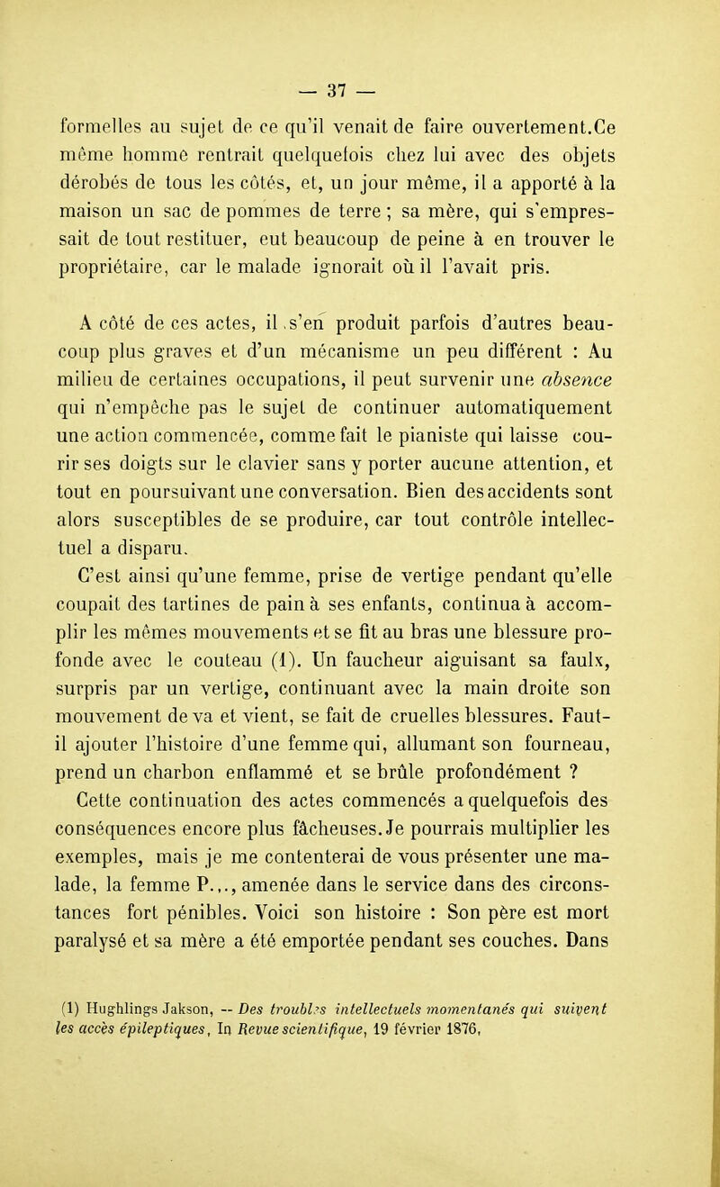 formelles au sujet de ce qu'il venait de faire ouvertement.Ce même homme rentrait quelquefois chez lui avec des objets dérobés de tous les côtés, et, un jour même, il a apporté à la maison un sac de pommes de terre ; sa mère, qui s'empres- sait de tout restituer, eut beaucoup de peine à en trouver le propriétaire, car le malade ignorait où il l'avait pris. A côté de ces actes, il , s'en produit parfois d'autres beau- coup plus graves et d'un mécanisme un peu différent : Au milieu de certaines occupations, il peut survenir une absence qui n'empêche pas le sujet de continuer automatiquement une action commencée, comme fait le pianiste qui laisse cou- rir ses doigts sur le clavier sans y porter aucune attention, et tout en poursuivant une conversation. Bien des accidents sont alors susceptibles de se produire, car tout contrôle intellec- tuel a disparu. C'est ainsi qu'une femme, prise de vertige pendant qu'elle coupait des tartines de pain à ses enfants, continua à accom- plir les mêmes mouvements et se fit au bras une blessure pro- fonde avec le couteau (1). Un faucheur aiguisant sa faulx, surpris par un vertige, continuant avec la main droite son mouvement de va et vient, se fait de cruelles blessures. Faut- il ajouter l'histoire d'une femme qui, allumant son fourneau, prend un charbon enflammé et se brûle profondément ? Cette continuation des actes commencés a quelquefois des conséquences encore plus fâcheuses. Je pourrais multiplier les exemples, mais je me contenterai de vous présenter une ma- lade, la femme P.,., amenée dans le service dans des circons- tances fort pénibles. Voici son histoire : Son père est mort paralysé et sa mère a été emportée pendant ses couches. Dans (1) Hughlings Jakson, — Des troubles intellectuels momentanés qui suivent les accès e'pileptiques, In Revue scientifique, 19 février 1876,