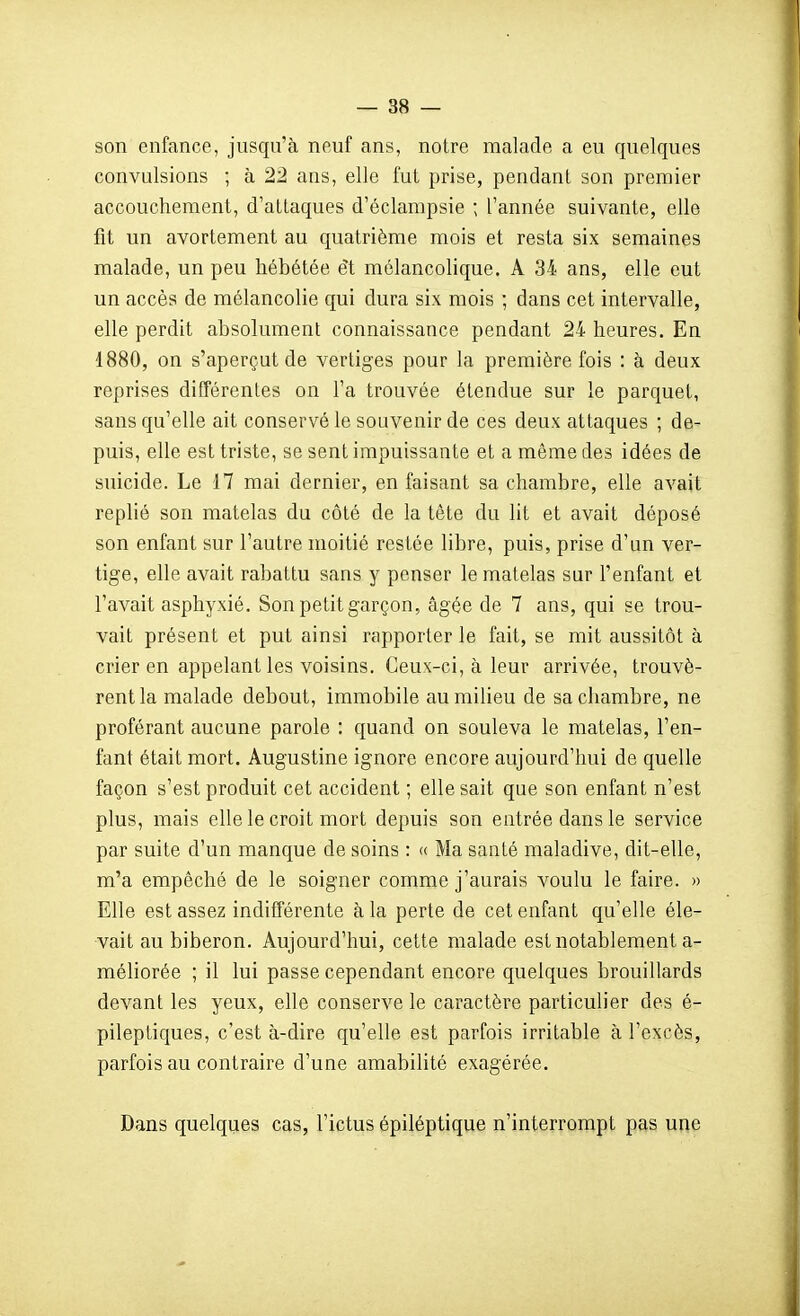 son enfance, jusqu'à neuf ans, notre malade a eu quelques convulsions ; à 22 aas, elle fut prise, pendant son premier accouchement, d'attaques d'éclampsie ; l'année suivante, elle fit un avortement au quatrième mois et resta six semaines malade, un peu hébétée ét mélancolique. A 34 ans, elle eut un accès de mélancolie qui dura six mois ; dans cet intervalle, elle perdit absolument connaissance pendant 24 heures. En 1880, on s'aperçut de vertiges pour la première fois : à deux reprises différentes on l'a trouvée étendue sur le parquet, sans qu'elle ait conservé le souvenir de ces deux attaques ; de- puis, elle est triste, se sent impuissante et a même des idées de suicide. Le 17 mai dernier, en faisant sa chambre, elle avait replié son matelas du côté de la tête du lit et avait déposé son enfant sur l'autre moitié restée libre, puis, prise d'un ver- tige, elle avait rabattu sans y penser le matelas sur l'enfant et l'avait asphyxié. Son petit garçon, âgée de 7 ans, qui se trou- vait présent et put ainsi rapporter le fait, se mit aussitôt à crier en appelant les voisins. Ceux-ci, à leur arrivée, trouvè- rent la malade debout, immobile au milieu de sa chambre, ne proférant aucune parole : quand on souleva le matelas, l'en- fant était mort. Augustine ignore encore aujourd'hui de quelle façon s'est produit cet accident ; elle sait que son enfant n'est plus, mais elle le croit mort depuis son entrée dans le service par suite d'un manque de soins : « Ma santé maladive, dit-elle, m'a empêché de le soigner comme j'aurais voulu le faire. » Elle est assez indifférente à la perte de cet enfant qu'elle éle- vait au biberon. Aujourd'hui, cette malade est notablement a- méliorée ; il lui passe cependant encore quelques brouillards devant les yeux, elle conserve le caractère particulier des é- pileptiques, c'est à-dire qu'elle est parfois irritable à l'excès, parfois au contraire d'une amabilité exagérée. Dans quelques cas, l'ictus épiléptique n'interrompt pas une