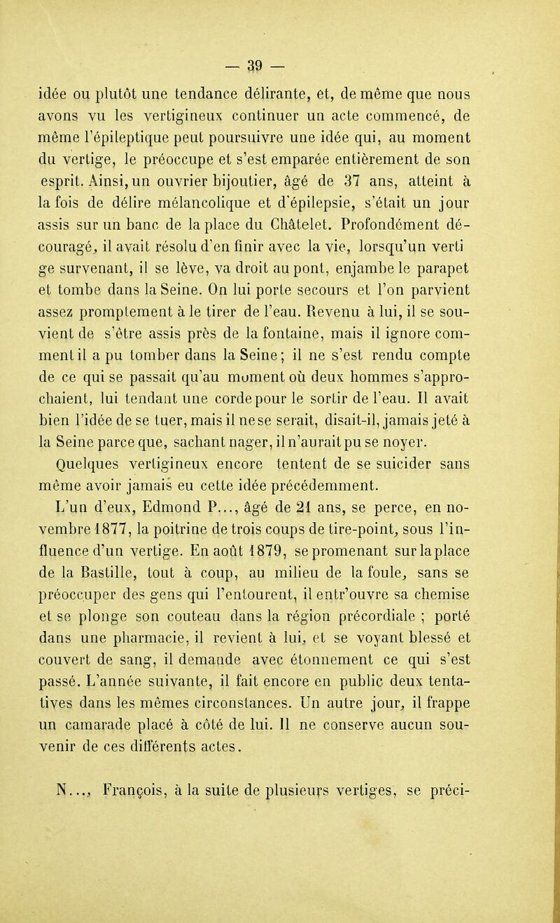 idée ou plutôt une tendance délirante, et, de même que nous avons vu les vertigineux continuer un acte commencé, de même l'épileptique peut poursuivre une idée qui, au moment du vertige, le préoccupe et s'est emparée entièrement de son esprit. Ainsi, un ouvrier bijoutier, âgé de 37 ans, atteint à la fois de délire mélancolique et d'épilepsie, s'était un jour assis sur un banc de la place du Cliâtelet, Profondément dé- couragé^ il avait résolu d'en finir avec la vie, lorsqu'un verti ge survenant, il se lève, va droit au pont, enjambe le parapet et tombe dans la Seine. On lui porte secours et l'on parvient assez prompiement à le tirer de l'eau. Revenu à lui, il se sou- vient de s'être assis près de la fontaine, mais il ignore com- ment il a pu tomber dans la Seine; il ne s'est rendu compte de ce qui se passait qu'au moment où deux hommes s'appro- chaient, lui tendant une corde pour le sortir de l'eau. Il avait bien l'idée de se tuer, mais il nese serait, disait-il, jamais jeté à la Seine parce que, sachant nager, il n'aurait pu se noyer. Quelques vertigineux encore tentent de se suicider sans même avoir jamais eu cette idée précédemment. L'un d'eux, Edmond P..., âgé de 21 ans, se perce, en no- vembre 1877, la poitrine de trois coups de tire-point^ sous l'in- fluence d'un vertige. En août 1879, se promenant sur la place de la Bastille, tout à coup, au milieu de la foule^ sans se préoccuper des gens qui l'entourent, il entr'ouvre sa chemise et se plonge son couteau dans la région précordiale ; porté dans une pharmacie, il revient à lui^ et se voyant blessé et couvert de sang, il demande avec étonnement ce qui s'est passé. L'année suivante, il fait encore en public deux tenta- tives dans les mêmes circonstances. Un autre jour, il frappe un camarade placé à côté de lui. 11 ne conserve aucun sou- venir de ces ditierents actes. N..., François, à la suite de plusieurs vertiges, se préci-