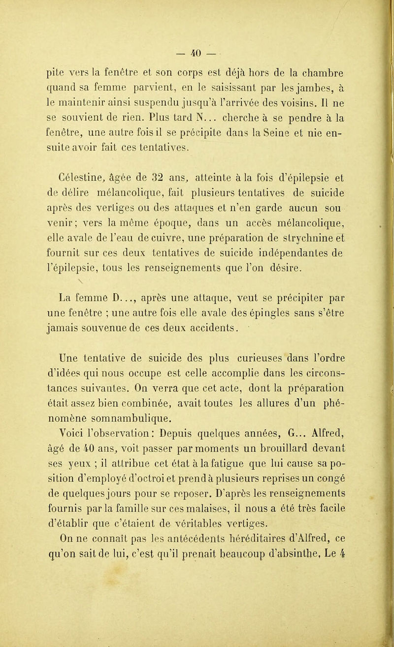 pite vers la fenêtre et son corps est déjà hors de la chambre quand sa femme parvient, en le saisissant par les jambes, h le maintenir ainsi suspendu jusqu'à l'arrivée des voisins. Il ne se souvient de rien. Plus tard N... cherche à se pendre à la fenêtre, une autre fois il se précipite dans la Seine et nie en- suite avoir fait ces tentatives. Célestine, âgée de 32 ans, atteinte à la fois d'épilepsie et de délire mélancolique, fait plusieurs tentatives de suicide après des vertiges ou des attaques et n'en garde aucun sou venir; vers la même époque, dans un accès mélancolique, elle avale de l'eau de cuivre, une préparation de strychnine et fournit sur ces deux tentatives de suicide indépendantes de l'épilepsie, tous les renseignements que l'on déaire. La femme D..., après une attaque, veut se précipiter par une fenêtre ; une autre fois elle avale des épingles sans s'être jamais souvenue de ces deux accidents. Une tentative de suicide des plus curieuses dans l'ordre d'idées qui nous occupe est celle accomplie dans les circons- tances suivantes. On verra que cet acte, dont la préparation était assez bien combinée, avait toutes les allures d'un phé- nomène somnambulique. Voici l'observation: Depuis quelques années. G... Alfred, âgé de 40 ans, voit passer par moments un brouillard devant ses yeux ; il attribue cet état à la fatigue que lui cause sa po- sition d'employé d'octroi et prend à plusieurs reprises un congé de quelques jours pour se reposer. D'après les renseignements fournis parla famille sur ces malaises, il nous a été très facile d'établir que c'étaient de véritables vertiges. On ne connaît pas les antécédents héréditaires d'Alfred, ce qu'on sait de lui, c'est qu'il prenait beaucoup d'absinthe, Le 4