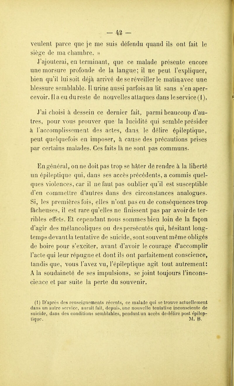 veulent parce que je me suis défendu quand ils ont fait le siège de ma chambre. » J'ajouterai, en terminant, que ce malade présente encore une morsure profonde de la langue; il ne peut l'expliquer, bien qu'il lui soit déjà arrivé de se réveiller le matinavec une blessure semblable. Il urine aussi parfois au lit sans s'en aper- cevoir. Jl a eu du reste de nouvelles attaques dans le service (1). J'ai choisi à dessein ce dernier fait, parmi beaucoup d'au- tres, pour vous prouver que la lucidité qui semble présider à Taccomplissement des actes, dans le délire épileptique, peut quelquefois en imposer, h cause des précautions prises par certains malades. Ces faits là ne sont pas communs. En général, on ne doit pas trop se hâter de rendre à la liberté un épileptique qui, dans ses accès précédents, a commis quel- ques violences, car il ne faut pas oublier qu'il est susceptible d'en commettre d'autres dans des circonstances analogues. Si, les premières fois, elles n'ont pas eu de conséquences trop fâcheuses, il est rare qu'elles ne finissent pas par avoir de ter- ribles effets. Et cependant nous sommes bien loin de la façon d'agir des mélancoliques ou des persécutés qui, hésitant long- temps devantla tentative de suicide, sont souvent même obligés de boire pour s'exciter, avant d'avoir le courage d'accomplir l'acte qui leur répugne et dont ils ont parfaitement conscience, tandis que, vous l'avez vu, l'épileptique agit tout autrement: A la soudaineté de ses impulsions, se joint toujours l'incons- cience et par suite la perte du souvenir. (1) D'après des renseignements récents, ce malade qui se trouve actuellement dans un autre service, aurait fait, depuis, une nouvelle tentative inconsciente de suicide, dans des conditions semblables, pendant un accès de délire post épilep- tique. M. B.