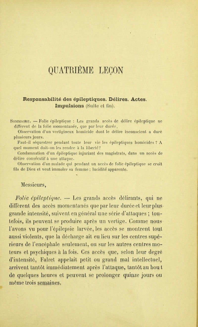 QUATRIEME LEÇON Responsabilité des épileptiques. Délires. Actes. Impulsions (Suite et fin). Sommaire. — Polie épileptique : Les grands accès de délire épilcptiquc ne diflerent de la folie momentanée, que parleur durée. Observation d'un vertigineux homicide dont le délire inconscient a duré plusieurs jours. Paut-il séquestrer pendant toute leur vie les épileptiques homicides ? A quel moment doit-on les rendre à la liherté? Condamnation d'un épileptique injuriant des magistrats, dans un accès de délire consécutif à une attaque. Observation d'un malade qui pendant un accès de folie épileptique se croit fils de Dieu et veut immolci' sa femme ; lucidité apparente. Messieurs, Folie épileptique. — Les gi-ands accès délirants, qui ne diffèrent des accès momenlanés que par leur durée et leur plus grande intensité, suivent en général une série d'attaques ; tou- tefois, ils peuvent se produire après un verlige. Gomme nous l'avons vu pour l'épilepsie larvée, les accès se montrent tout aussi violents, que la décharge ait eu lieu sur les centres supé- rieurs de l'encéphale seulement, ou sur les autres centres mo- teurs et psychiques à la fois. Ces accès que, selon leur degré d'intensité, Falret appelait petit ou grand mal intellectuel, arrivent Lantôt immédiatement après l'attaque, tantôt au bout de quelques heures et peuvent se prolonger quinze jours ou même trois semaines,